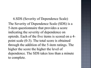 6.SDS (Severity of Dependence Scale)
The Severity of Dependence Scale (SDS) is a
5-item questionnaire that provides a score
indicating the severity of dependence on
opioids. Each of the five items is scored on a 4-
point scale (0-3). The total score is obtained
through the addition of the 5-item ratings. The
higher the score the higher the level of
dependence. The SDS takes less than a minute
to complete.
 
