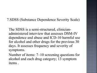 7.SDSS (Substance Dependence Severity Scale)
The SDSS is a semi-structured, clinician-
administered interview that assesses DSM-IV
dependence and abuse and ICD-10 harmful use
for alcohol and other drugs for the previous 30
days. It assesses frequency and severity of
symptoms.
Number of items: 7–10 screening questions for
alcohol and each drug category; 13 symptom
items .
 