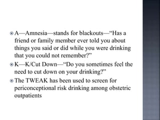  A—Amnesia—stands for blackouts—“Has a
friend or family member ever told you about
things you said or did while you were drinking
that you could not remember?”
 K—K/Cut Down—“Do you sometimes feel the
need to cut down on your drinking?”
 The TWEAK has been used to screen for
periconceptional risk drinking among obstetric
outpatients
 