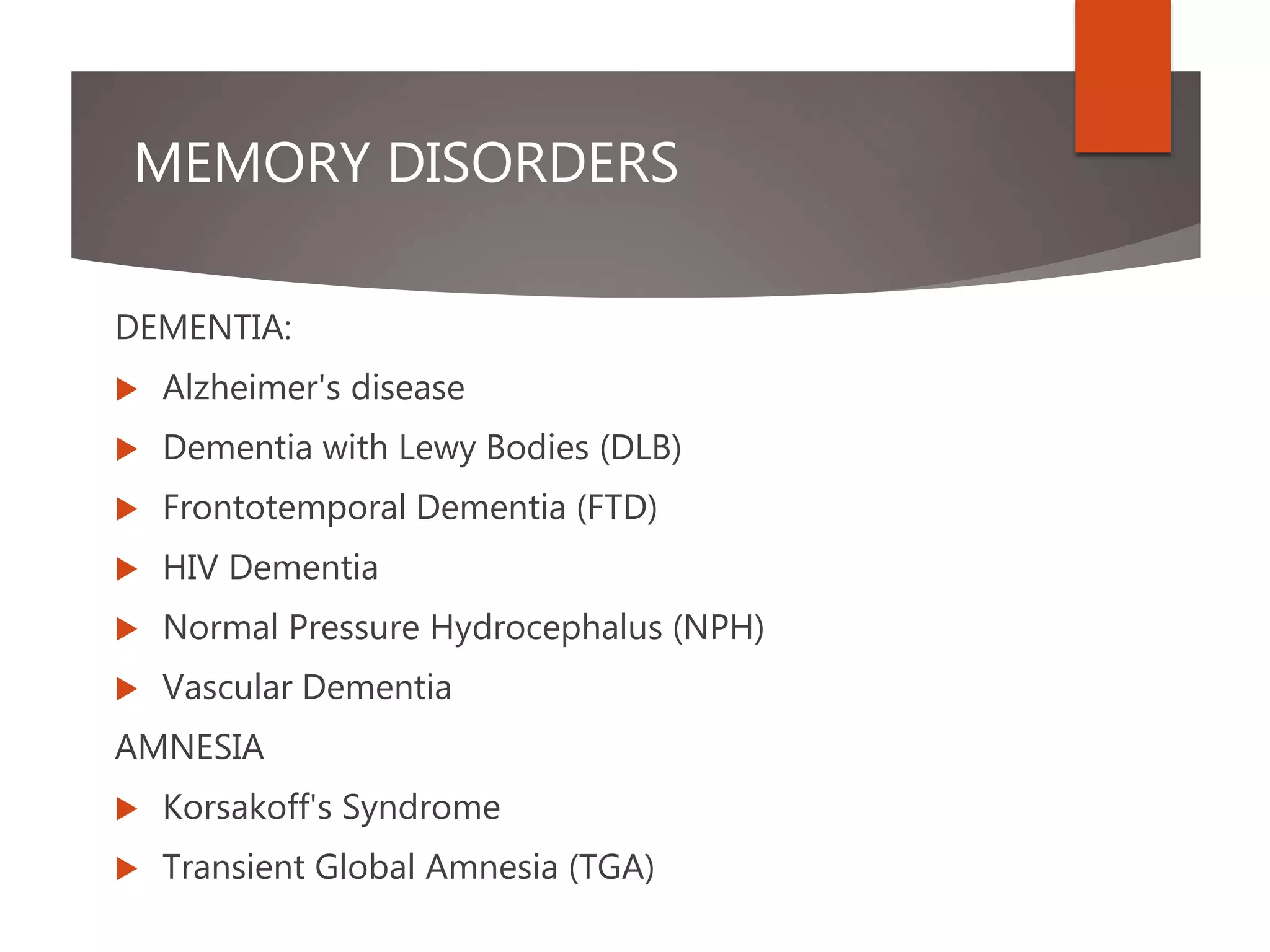 MEMORY DISORDERS
DEMENTIA:
 Alzheimer's disease
 Dementia with Lewy Bodies (DLB)
 Frontotemporal Dementia (FTD)
 HIV Dementia
 Normal Pressure Hydrocephalus (NPH)
 Vascular Dementia
AMNESIA
 Korsakoff's Syndrome
 Transient Global Amnesia (TGA)
 