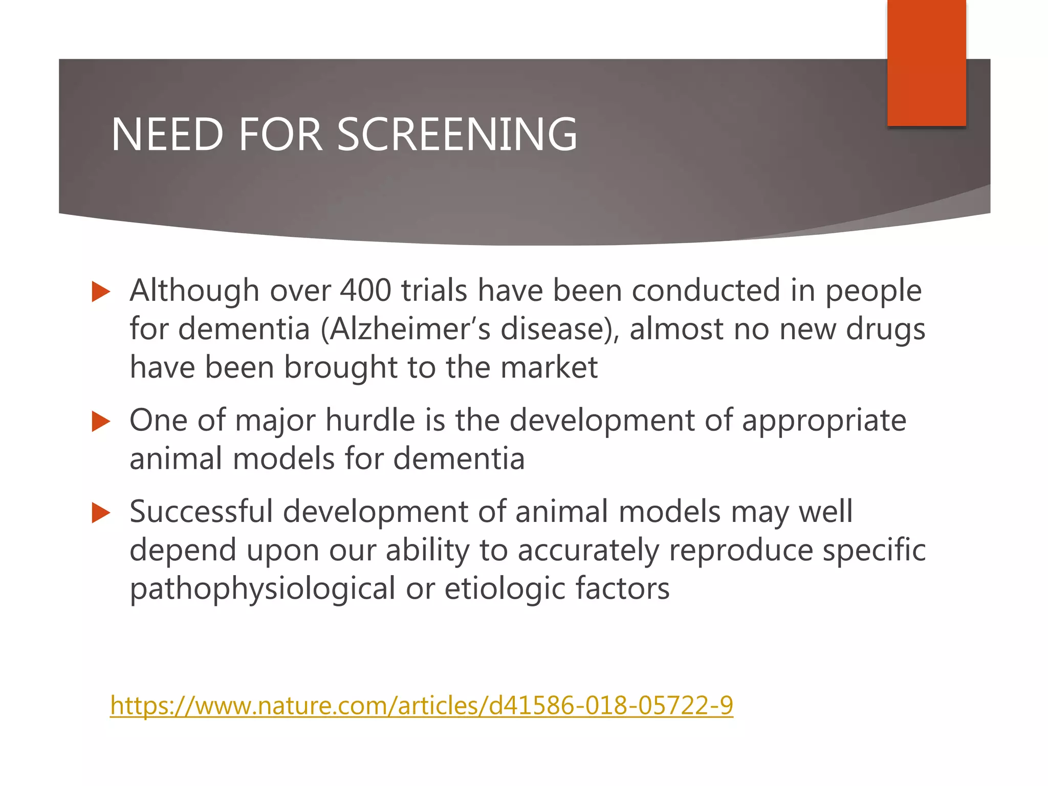NEED FOR SCREENING
 Although over 400 trials have been conducted in people
for dementia (Alzheimer’s disease), almost no new drugs
have been brought to the market
 One of major hurdle is the development of appropriate
animal models for dementia
 Successful development of animal models may well
depend upon our ability to accurately reproduce specific
pathophysiological or etiologic factors
https://www.nature.com/articles/d41586-018-05722-9
 