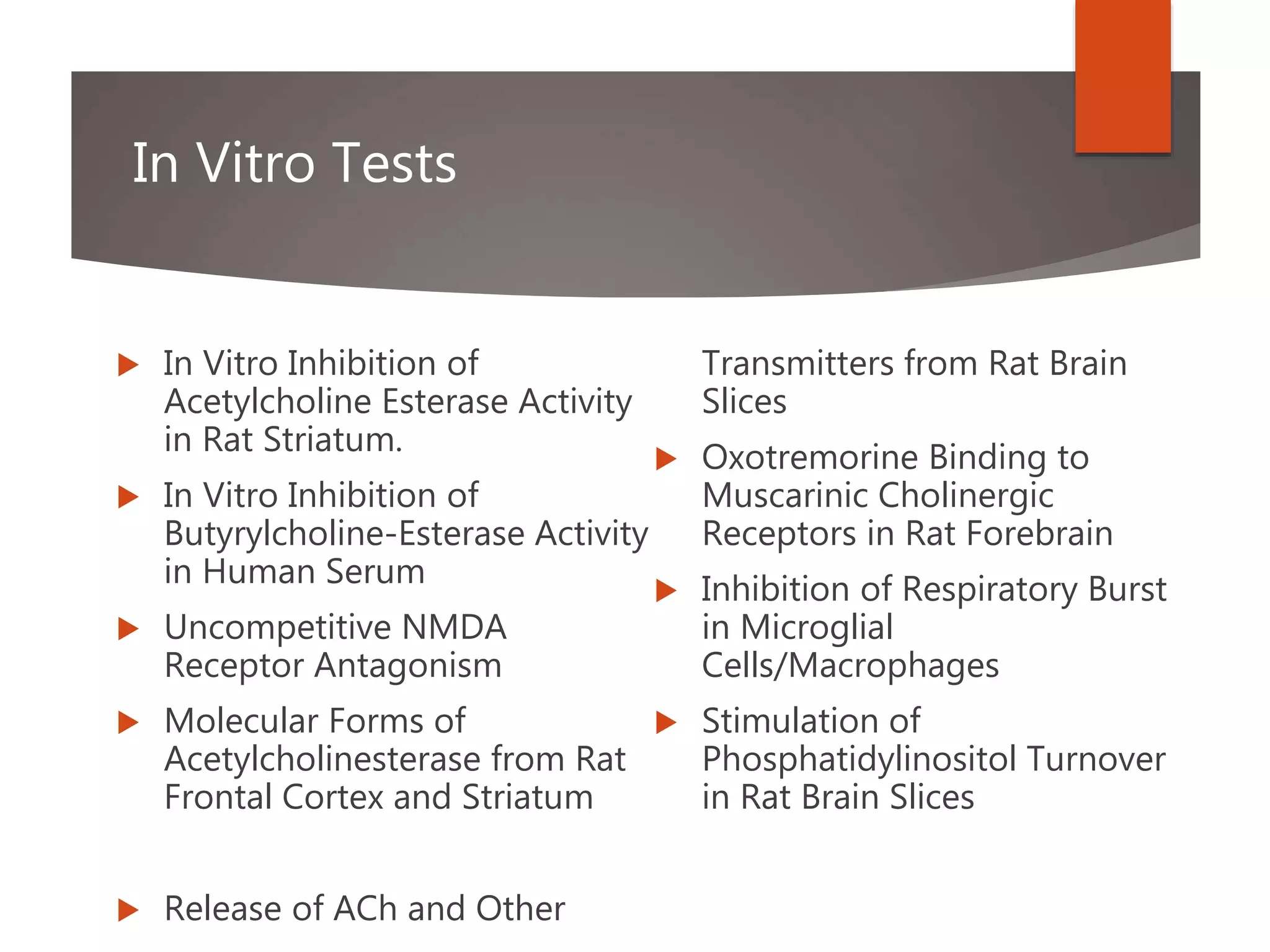 In Vitro Tests
 In Vitro Inhibition of
Acetylcholine Esterase Activity
in Rat Striatum.
 In Vitro Inhibition of
Butyrylcholine-Esterase Activity
in Human Serum
 Uncompetitive NMDA
Receptor Antagonism
 Molecular Forms of
Acetylcholinesterase from Rat
Frontal Cortex and Striatum
 Release of ACh and Other
Transmitters from Rat Brain
Slices
 Oxotremorine Binding to
Muscarinic Cholinergic
Receptors in Rat Forebrain
 Inhibition of Respiratory Burst
in Microglial
Cells/Macrophages
 Stimulation of
Phosphatidylinositol Turnover
in Rat Brain Slices
 