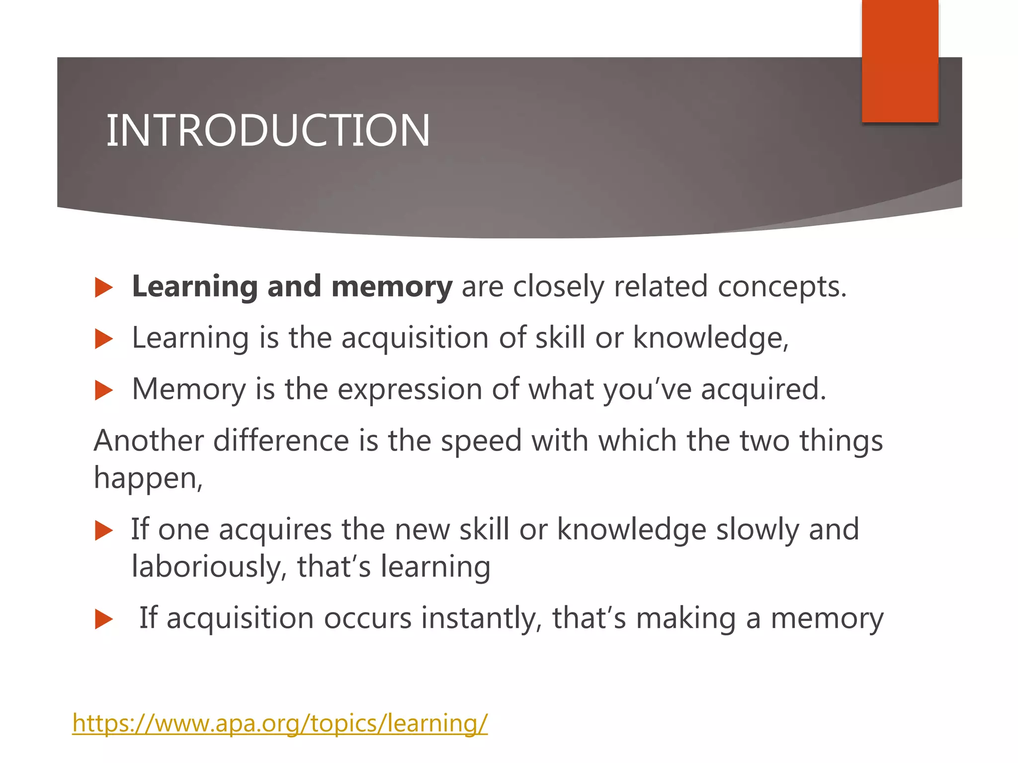 INTRODUCTION
 Learning and memory are closely related concepts.
 Learning is the acquisition of skill or knowledge,
 Memory is the expression of what you’ve acquired.
Another difference is the speed with which the two things
happen,
 If one acquires the new skill or knowledge slowly and
laboriously, that’s learning
 If acquisition occurs instantly, that’s making a memory
https://www.apa.org/topics/learning/
 