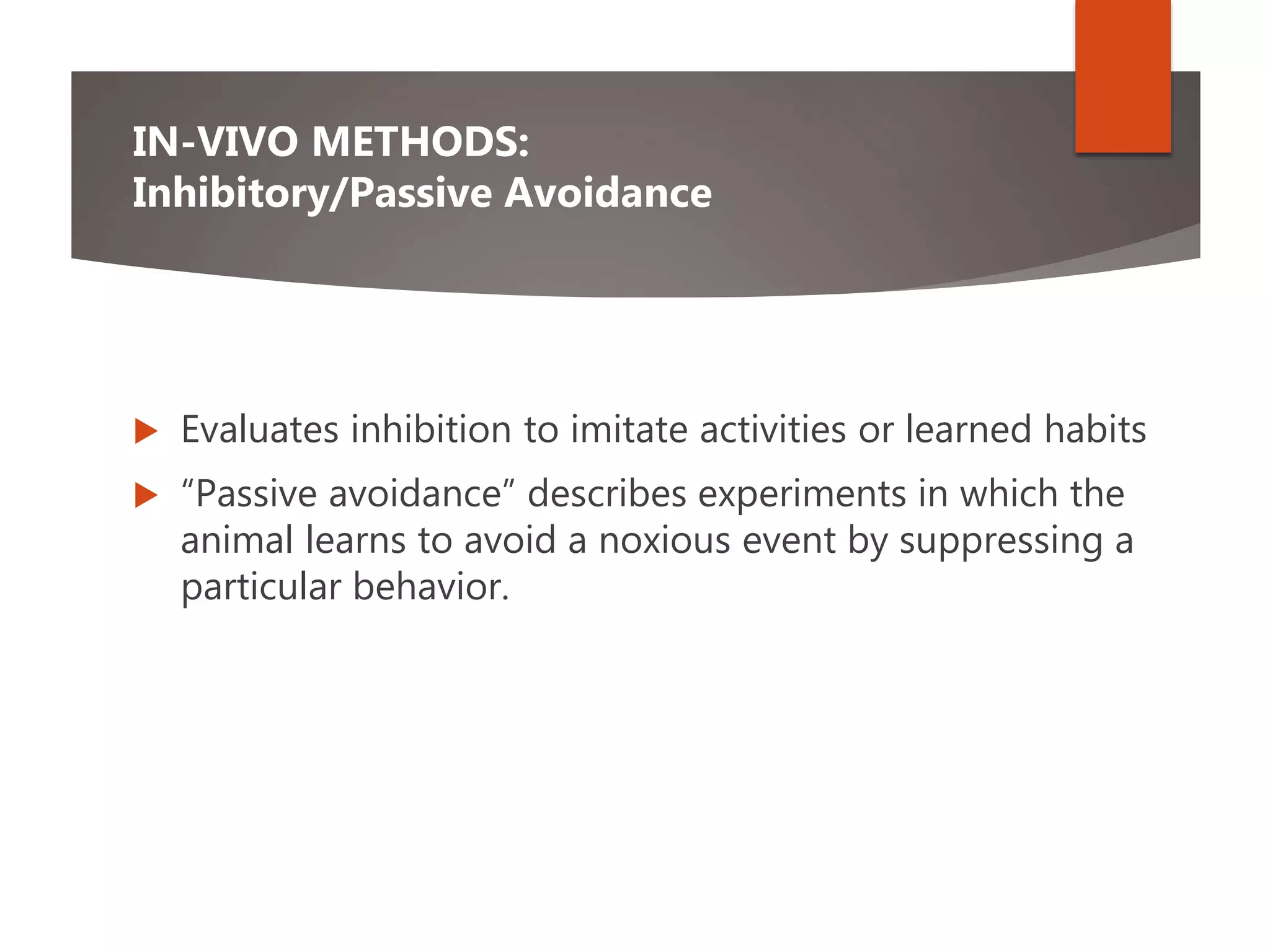 IN-VIVO METHODS:
Inhibitory/Passive Avoidance
 Evaluates inhibition to imitate activities or learned habits
 “Passive avoidance” describes experiments in which the
animal learns to avoid a noxious event by suppressing a
particular behavior.
 