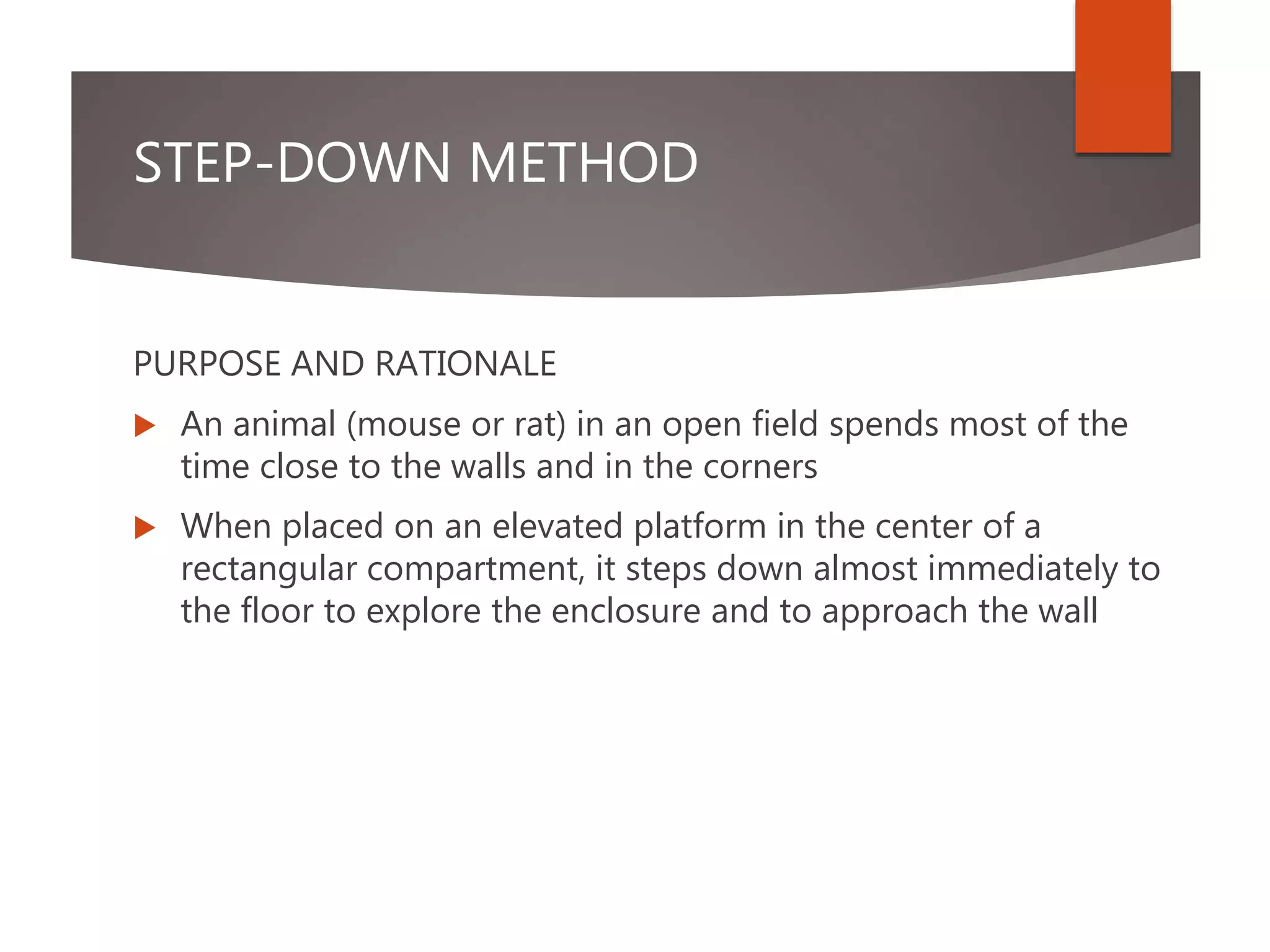 STEP-DOWN METHOD
PURPOSE AND RATIONALE
 An animal (mouse or rat) in an open field spends most of the
time close to the walls and in the corners
 When placed on an elevated platform in the center of a
rectangular compartment, it steps down almost immediately to
the floor to explore the enclosure and to approach the wall
 