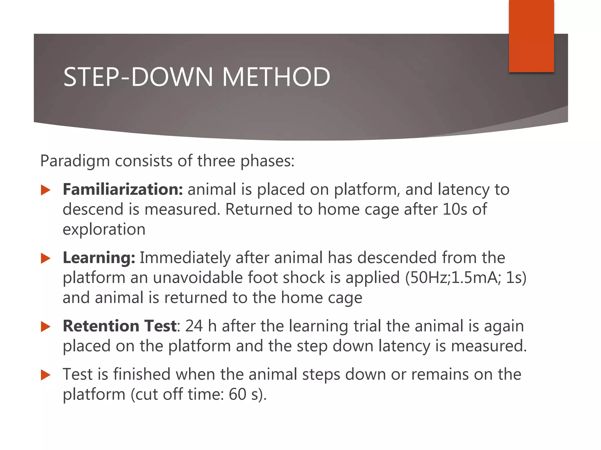 STEP-DOWN METHOD
Paradigm consists of three phases:
 Familiarization: animal is placed on platform, and latency to
descend is measured. Returned to home cage after 10s of
exploration
 Learning: Immediately after animal has descended from the
platform an unavoidable foot shock is applied (50Hz;1.5mA; 1s)
and animal is returned to the home cage
 Retention Test: 24 h after the learning trial the animal is again
placed on the platform and the step down latency is measured.
 Test is finished when the animal steps down or remains on the
platform (cut off time: 60 s).
 