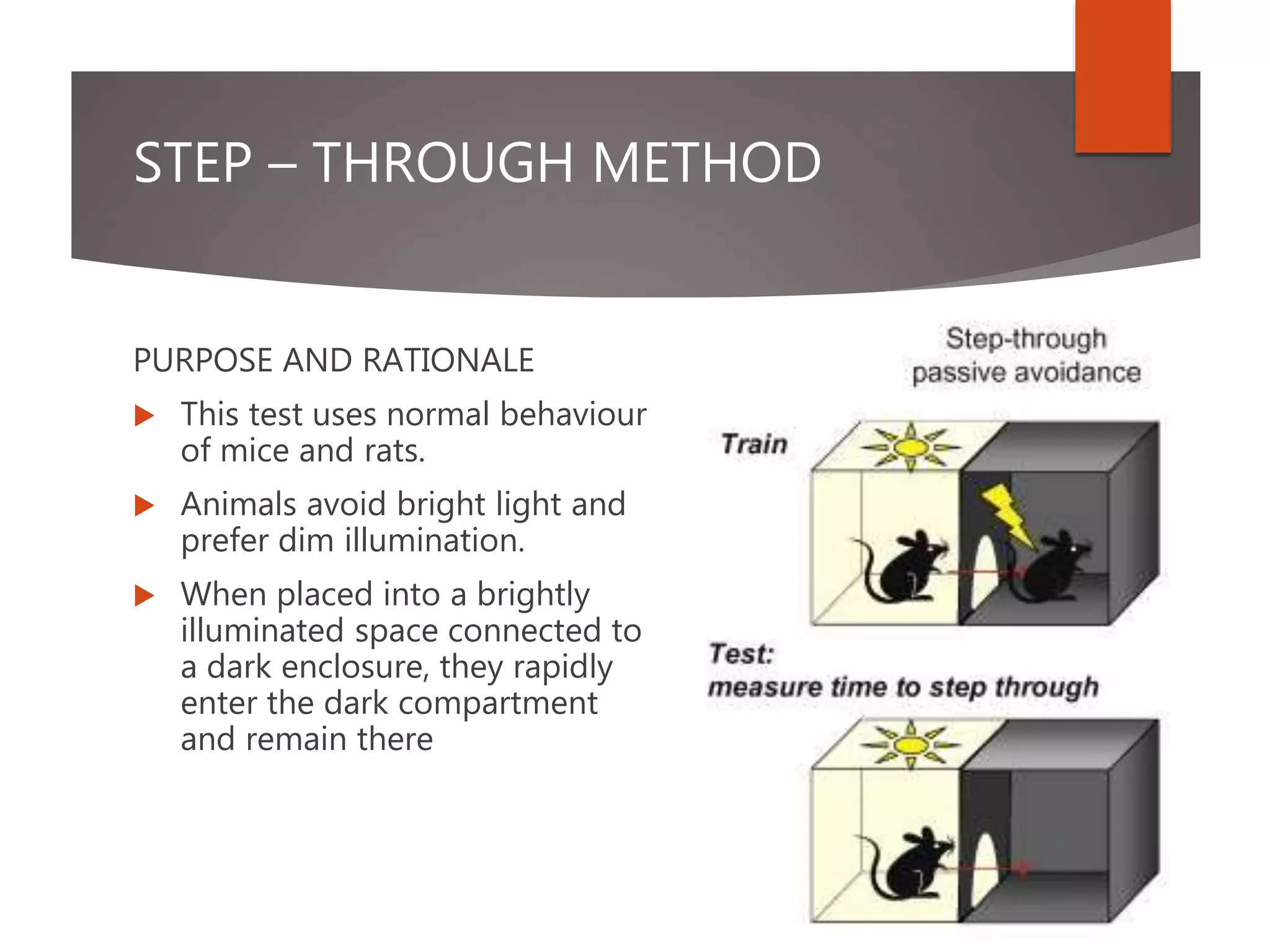 STEP – THROUGH METHOD
PURPOSE AND RATIONALE
 This test uses normal behaviour
of mice and rats.
 Animals avoid bright light and
prefer dim illumination.
 When placed into a brightly
illuminated space connected to
a dark enclosure, they rapidly
enter the dark compartment
and remain there
 