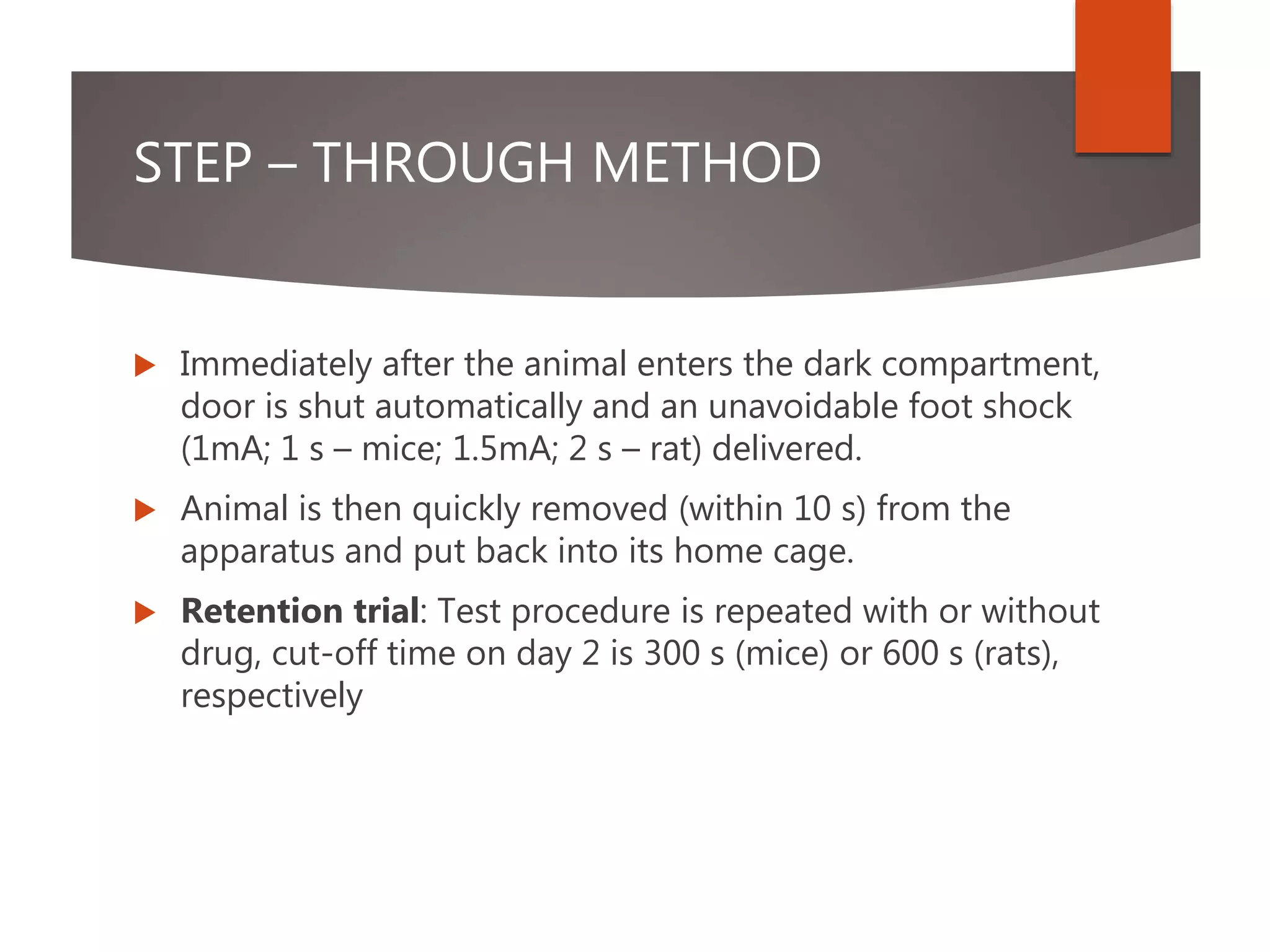 STEP – THROUGH METHOD
 Immediately after the animal enters the dark compartment,
door is shut automatically and an unavoidable foot shock
(1mA; 1 s – mice; 1.5mA; 2 s – rat) delivered.
 Animal is then quickly removed (within 10 s) from the
apparatus and put back into its home cage.
 Retention trial: Test procedure is repeated with or without
drug, cut-off time on day 2 is 300 s (mice) or 600 s (rats),
respectively
 