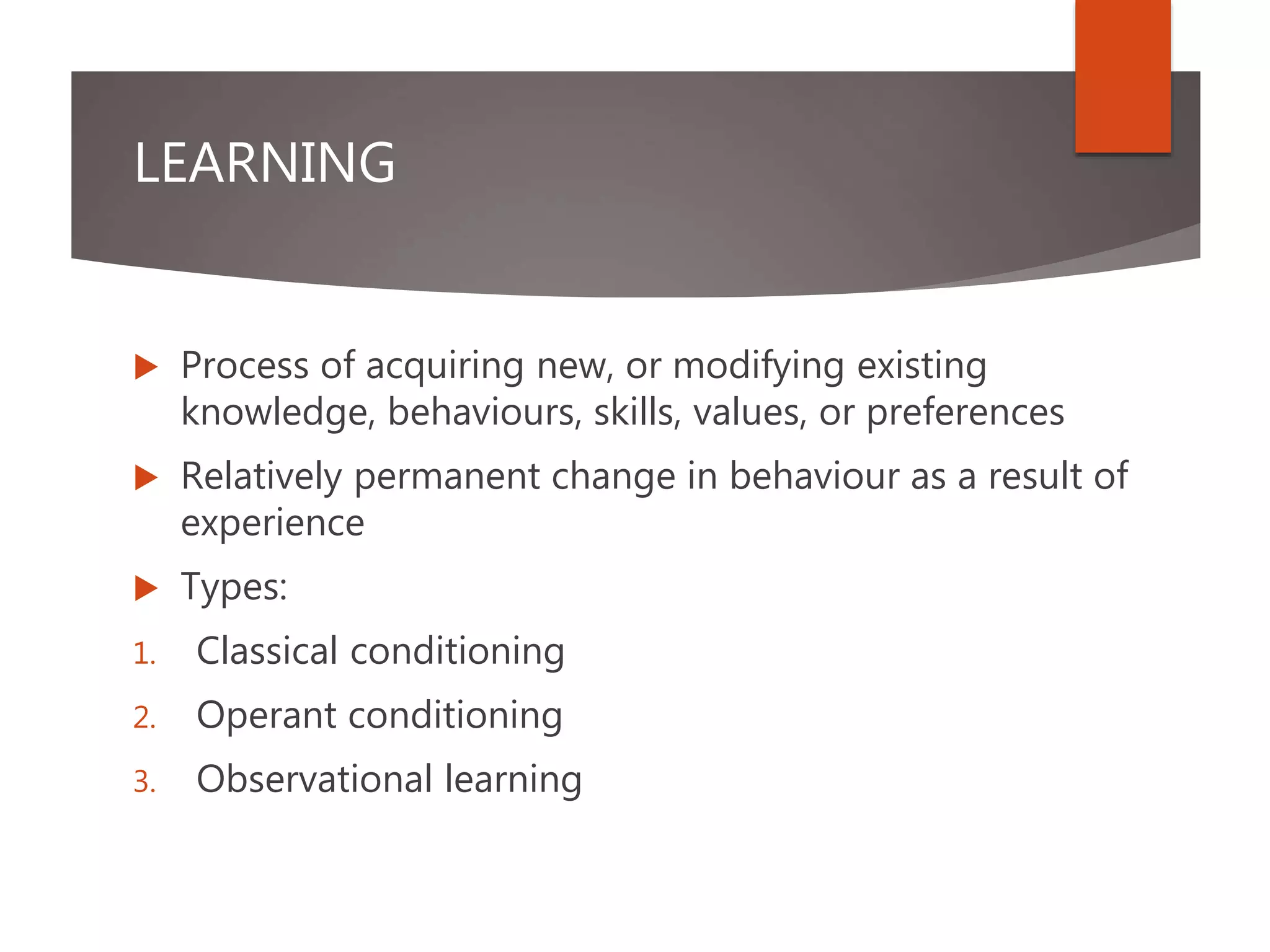 LEARNING
 Process of acquiring new, or modifying existing
knowledge, behaviours, skills, values, or preferences
 Relatively permanent change in behaviour as a result of
experience
 Types:
1. Classical conditioning
2. Operant conditioning
3. Observational learning
 