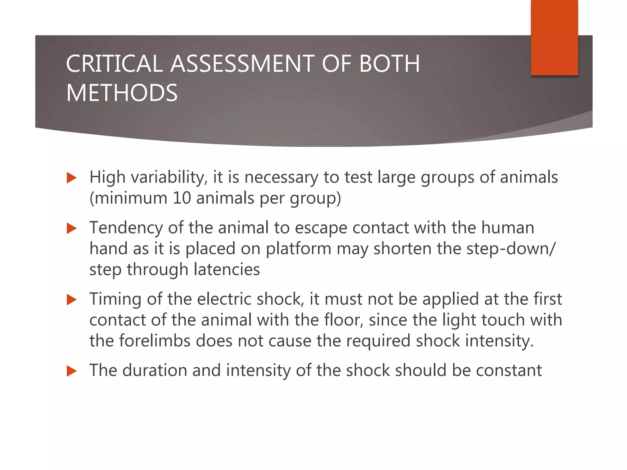 CRITICAL ASSESSMENT OF BOTH
METHODS
 High variability, it is necessary to test large groups of animals
(minimum 10 animals per group)
 Tendency of the animal to escape contact with the human
hand as it is placed on platform may shorten the step-down/
step through latencies
 Timing of the electric shock, it must not be applied at the first
contact of the animal with the floor, since the light touch with
the forelimbs does not cause the required shock intensity.
 The duration and intensity of the shock should be constant
 