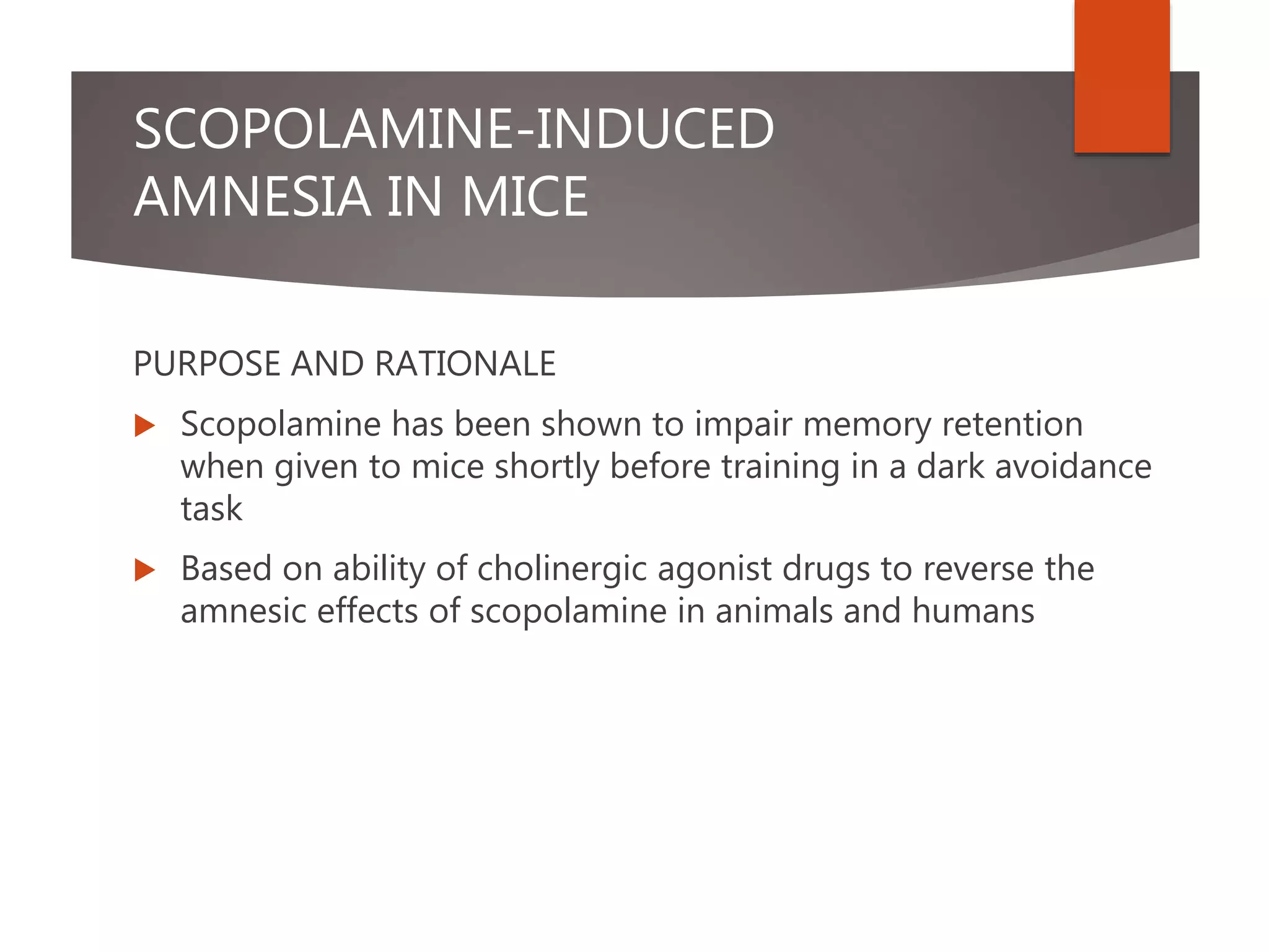 SCOPOLAMINE-INDUCED
AMNESIA IN MICE
PURPOSE AND RATIONALE
 Scopolamine has been shown to impair memory retention
when given to mice shortly before training in a dark avoidance
task
 Based on ability of cholinergic agonist drugs to reverse the
amnesic effects of scopolamine in animals and humans
 