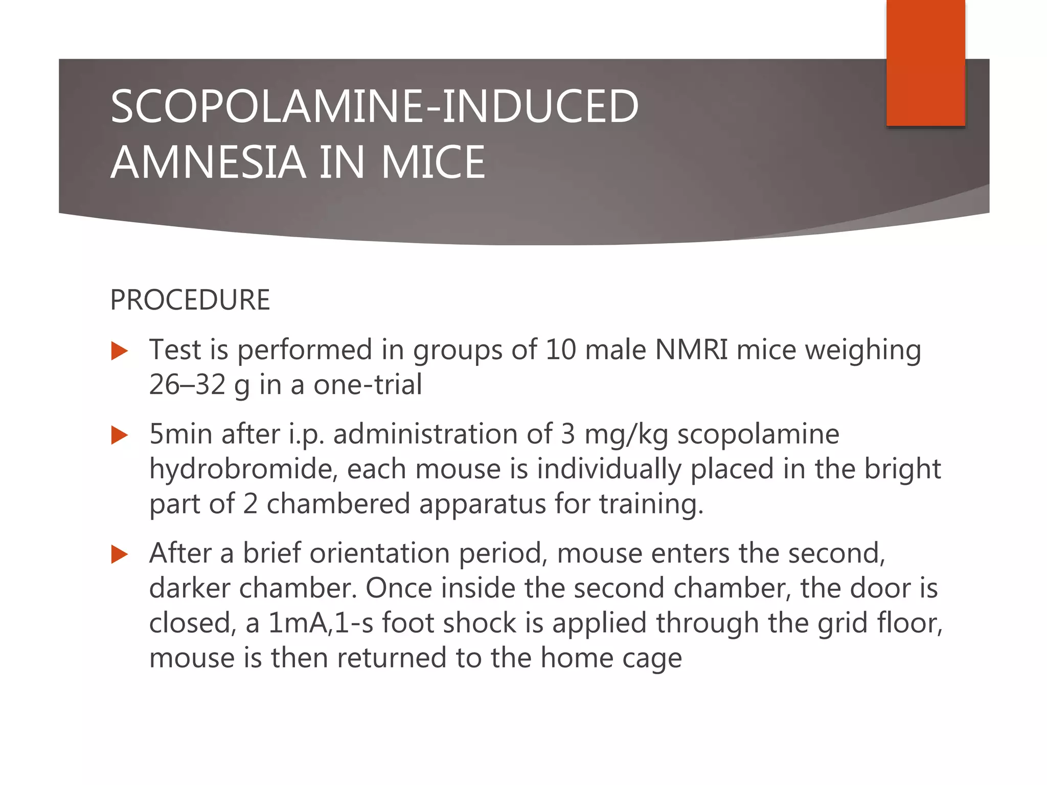 SCOPOLAMINE-INDUCED
AMNESIA IN MICE
PROCEDURE
 Test is performed in groups of 10 male NMRI mice weighing
26–32 g in a one-trial
 5min after i.p. administration of 3 mg/kg scopolamine
hydrobromide, each mouse is individually placed in the bright
part of 2 chambered apparatus for training.
 After a brief orientation period, mouse enters the second,
darker chamber. Once inside the second chamber, the door is
closed, a 1mA,1-s foot shock is applied through the grid floor,
mouse is then returned to the home cage
 