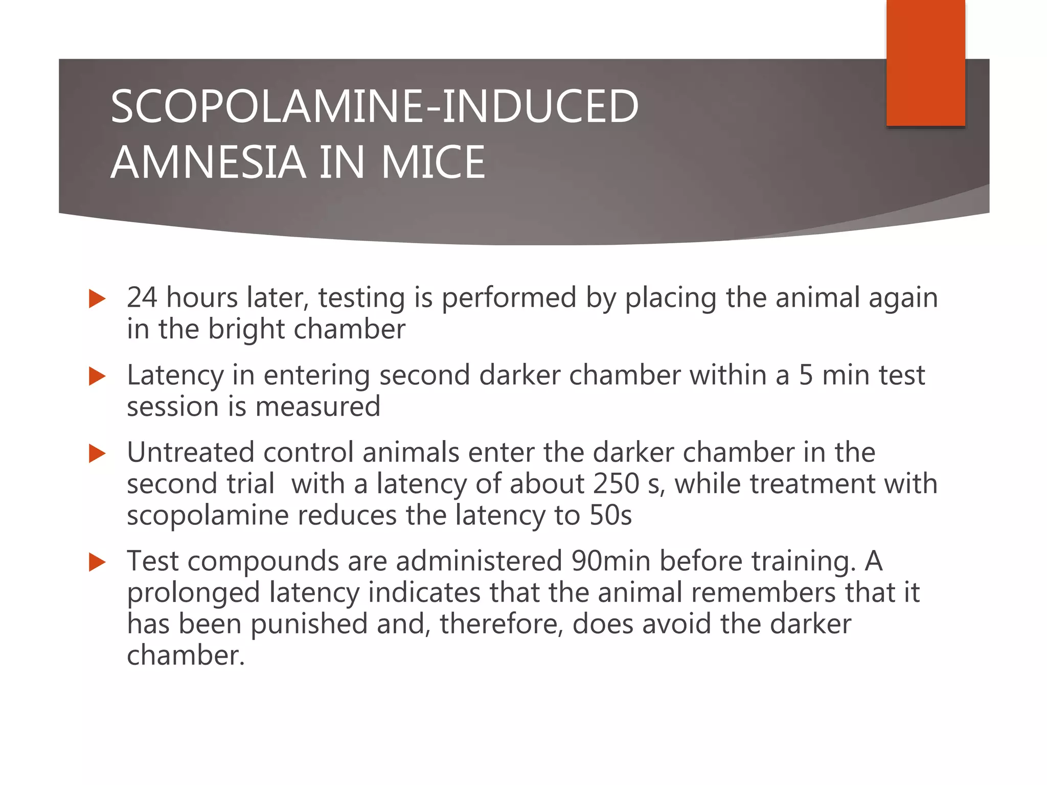 SCOPOLAMINE-INDUCED
AMNESIA IN MICE
 24 hours later, testing is performed by placing the animal again
in the bright chamber
 Latency in entering second darker chamber within a 5 min test
session is measured
 Untreated control animals enter the darker chamber in the
second trial with a latency of about 250 s, while treatment with
scopolamine reduces the latency to 50s
 Test compounds are administered 90min before training. A
prolonged latency indicates that the animal remembers that it
has been punished and, therefore, does avoid the darker
chamber.
 