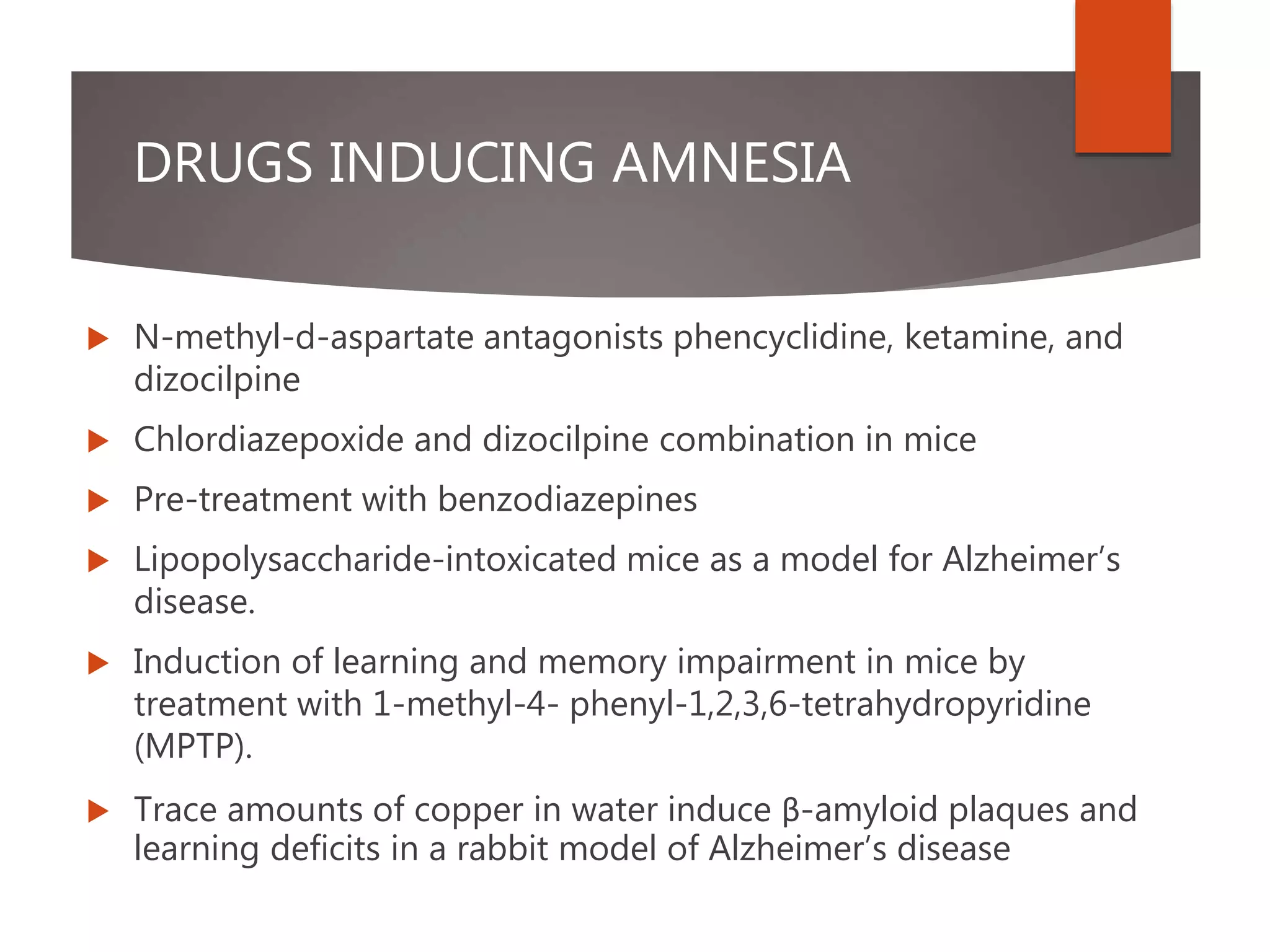 DRUGS INDUCING AMNESIA
 N-methyl-d-aspartate antagonists phencyclidine, ketamine, and
dizocilpine
 Chlordiazepoxide and dizocilpine combination in mice
 Pre-treatment with benzodiazepines
 Lipopolysaccharide-intoxicated mice as a model for Alzheimer’s
disease.
 Induction of learning and memory impairment in mice by
treatment with 1-methyl-4- phenyl-1,2,3,6-tetrahydropyridine
(MPTP).
 Trace amounts of copper in water induce β-amyloid plaques and
learning deficits in a rabbit model of Alzheimer’s disease
 