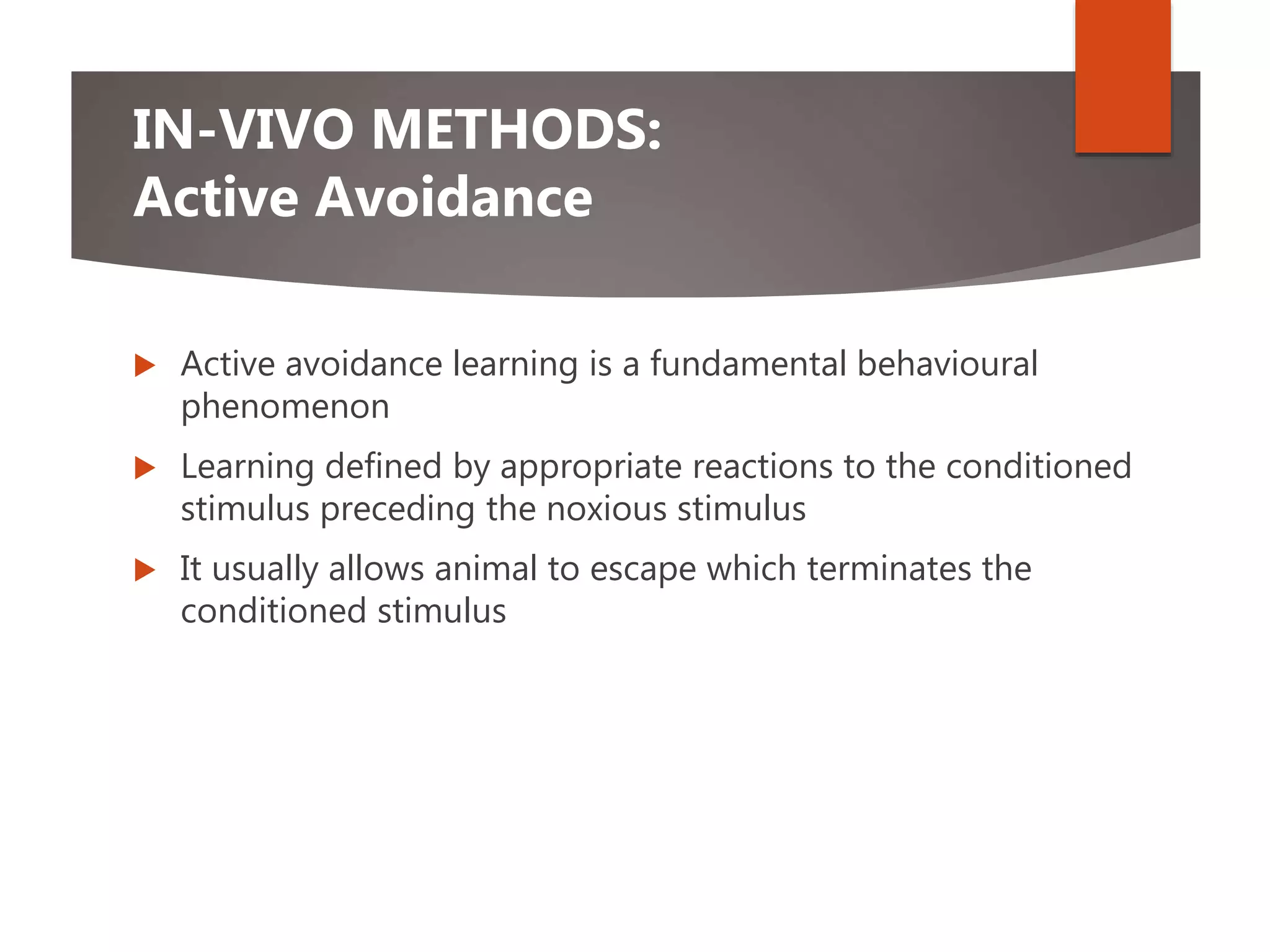 IN-VIVO METHODS:
Active Avoidance
 Active avoidance learning is a fundamental behavioural
phenomenon
 Learning defined by appropriate reactions to the conditioned
stimulus preceding the noxious stimulus
 It usually allows animal to escape which terminates the
conditioned stimulus
 