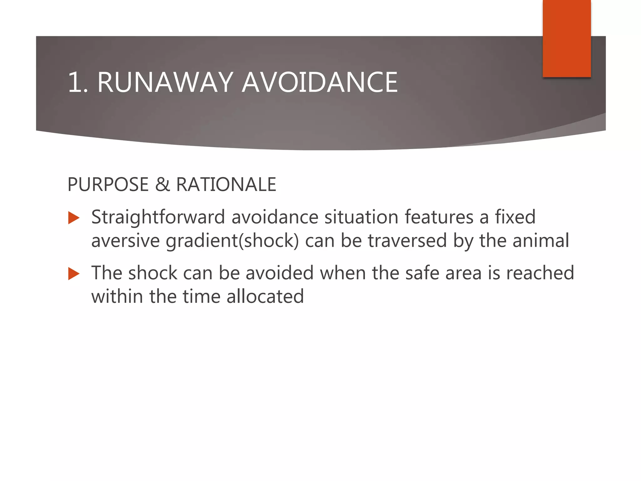 1. RUNAWAY AVOIDANCE
PURPOSE & RATIONALE
 Straightforward avoidance situation features a fixed
aversive gradient(shock) can be traversed by the animal
 The shock can be avoided when the safe area is reached
within the time allocated
 