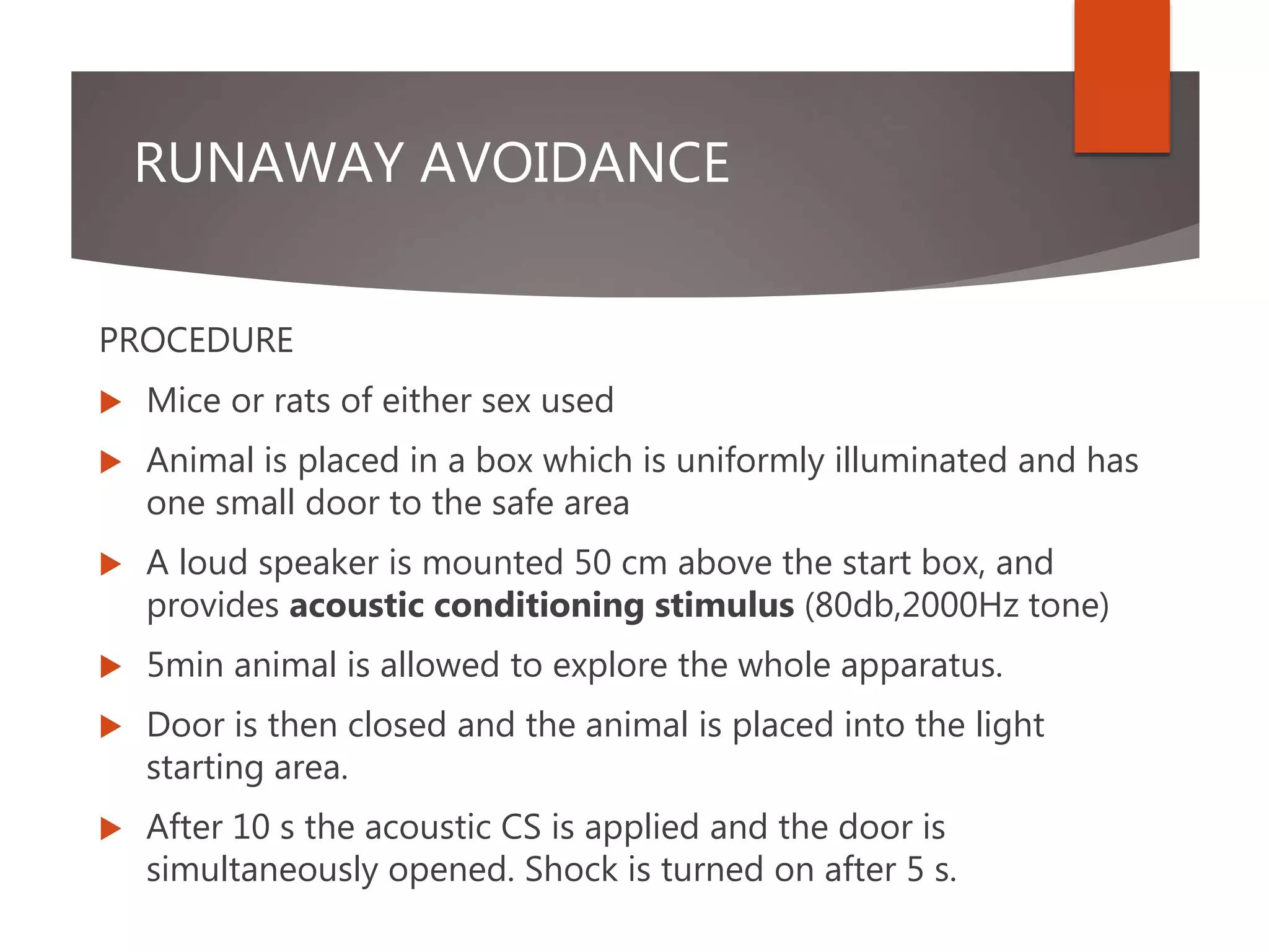 RUNAWAY AVOIDANCE
PROCEDURE
 Mice or rats of either sex used
 Animal is placed in a box which is uniformly illuminated and has
one small door to the safe area
 A loud speaker is mounted 50 cm above the start box, and
provides acoustic conditioning stimulus (80db,2000Hz tone)
 5min animal is allowed to explore the whole apparatus.
 Door is then closed and the animal is placed into the light
starting area.
 After 10 s the acoustic CS is applied and the door is
simultaneously opened. Shock is turned on after 5 s.
 