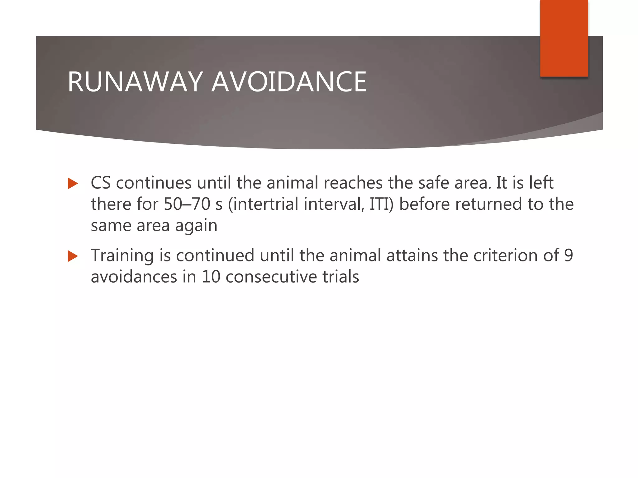 RUNAWAY AVOIDANCE
 CS continues until the animal reaches the safe area. It is left
there for 50–70 s (intertrial interval, ITI) before returned to the
same area again
 Training is continued until the animal attains the criterion of 9
avoidances in 10 consecutive trials
 