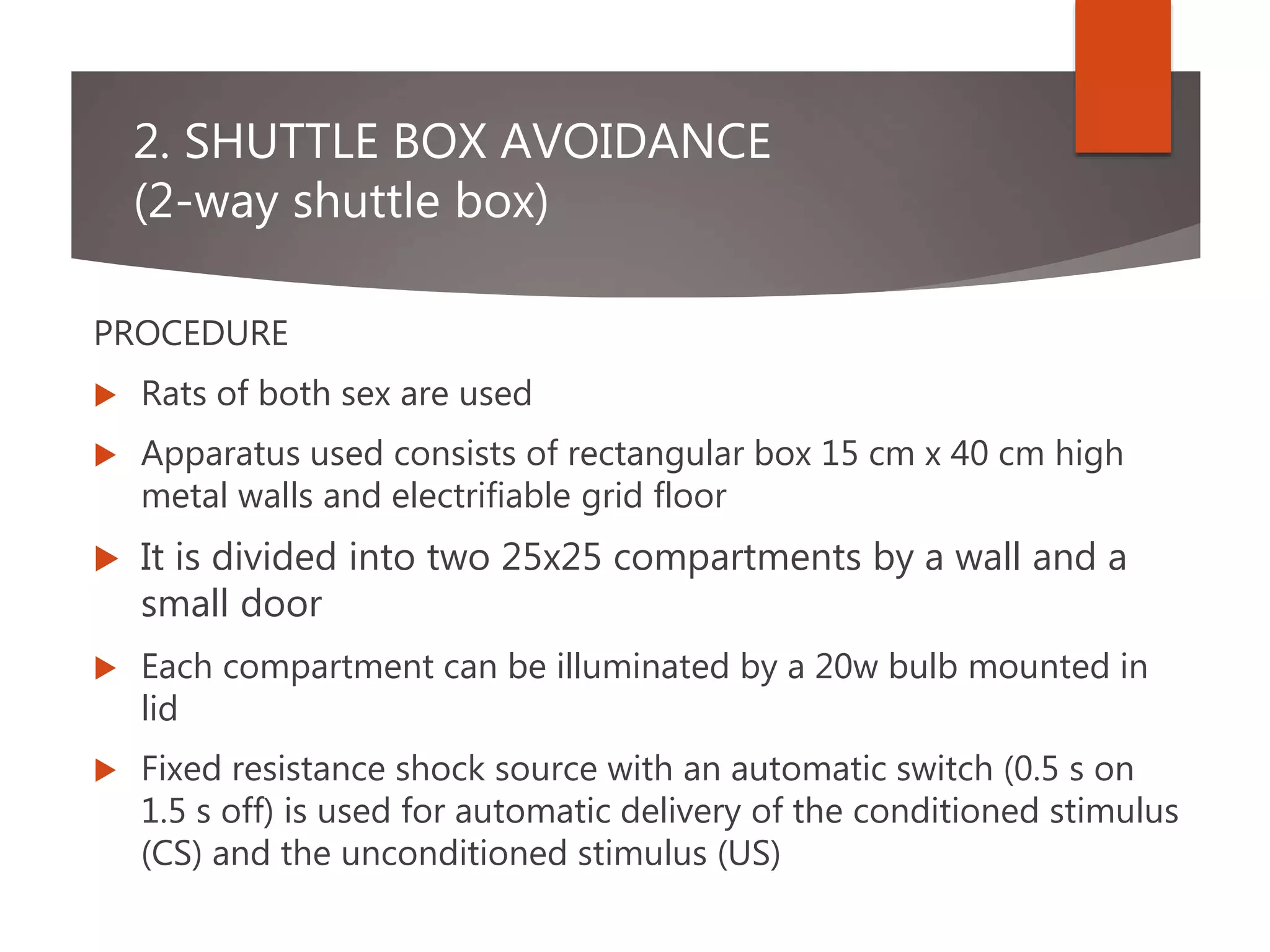 2. SHUTTLE BOX AVOIDANCE
(2-way shuttle box)
PROCEDURE
 Rats of both sex are used
 Apparatus used consists of rectangular box 15 cm x 40 cm high
metal walls and electrifiable grid floor
 It is divided into two 25x25 compartments by a wall and a
small door
 Each compartment can be illuminated by a 20w bulb mounted in
lid
 Fixed resistance shock source with an automatic switch (0.5 s on
1.5 s off) is used for automatic delivery of the conditioned stimulus
(CS) and the unconditioned stimulus (US)
 