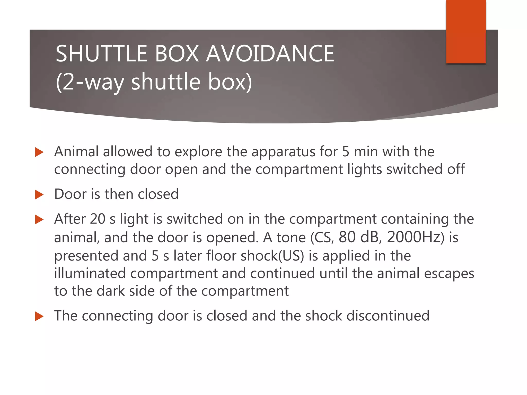 SHUTTLE BOX AVOIDANCE
(2-way shuttle box)
 Animal allowed to explore the apparatus for 5 min with the
connecting door open and the compartment lights switched off
 Door is then closed
 After 20 s light is switched on in the compartment containing the
animal, and the door is opened. A tone (CS, 80 dB, 2000Hz) is
presented and 5 s later floor shock(US) is applied in the
illuminated compartment and continued until the animal escapes
to the dark side of the compartment
 The connecting door is closed and the shock discontinued
 