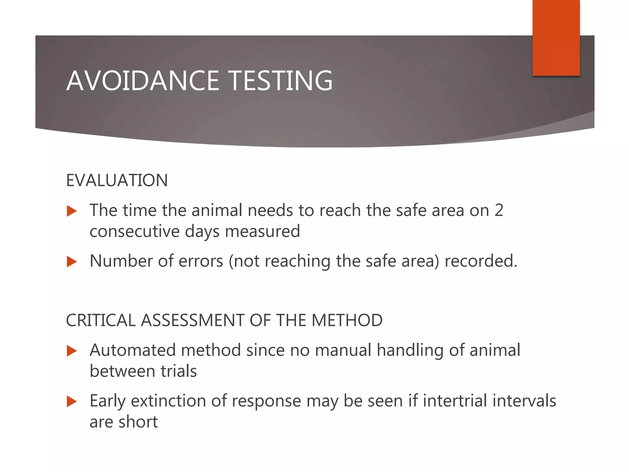 AVOIDANCE TESTING
EVALUATION
 The time the animal needs to reach the safe area on 2
consecutive days measured
 Number of errors (not reaching the safe area) recorded.
CRITICAL ASSESSMENT OF THE METHOD
 Automated method since no manual handling of animal
between trials
 Early extinction of response may be seen if intertrial intervals
are short
 
