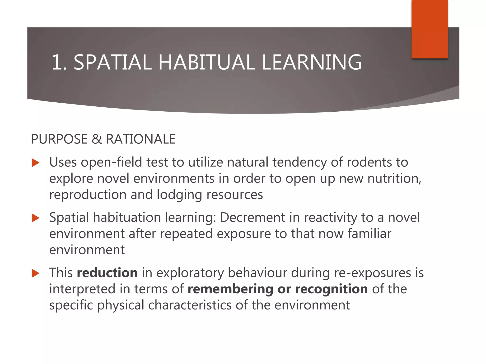 1. SPATIAL HABITUAL LEARNING
PURPOSE & RATIONALE
 Uses open-field test to utilize natural tendency of rodents to
explore novel environments in order to open up new nutrition,
reproduction and lodging resources
 Spatial habituation learning: Decrement in reactivity to a novel
environment after repeated exposure to that now familiar
environment
 This reduction in exploratory behaviour during re-exposures is
interpreted in terms of remembering or recognition of the
specific physical characteristics of the environment
 