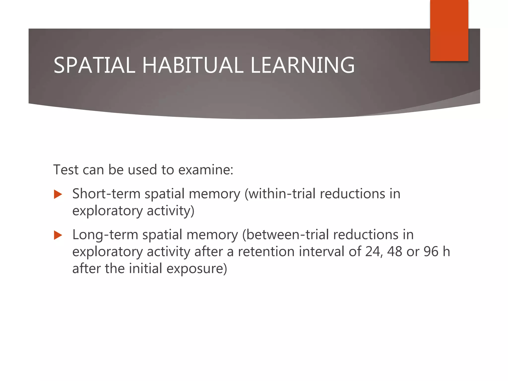SPATIAL HABITUAL LEARNING
Test can be used to examine:
 Short-term spatial memory (within-trial reductions in
exploratory activity)
 Long-term spatial memory (between-trial reductions in
exploratory activity after a retention interval of 24, 48 or 96 h
after the initial exposure)
 