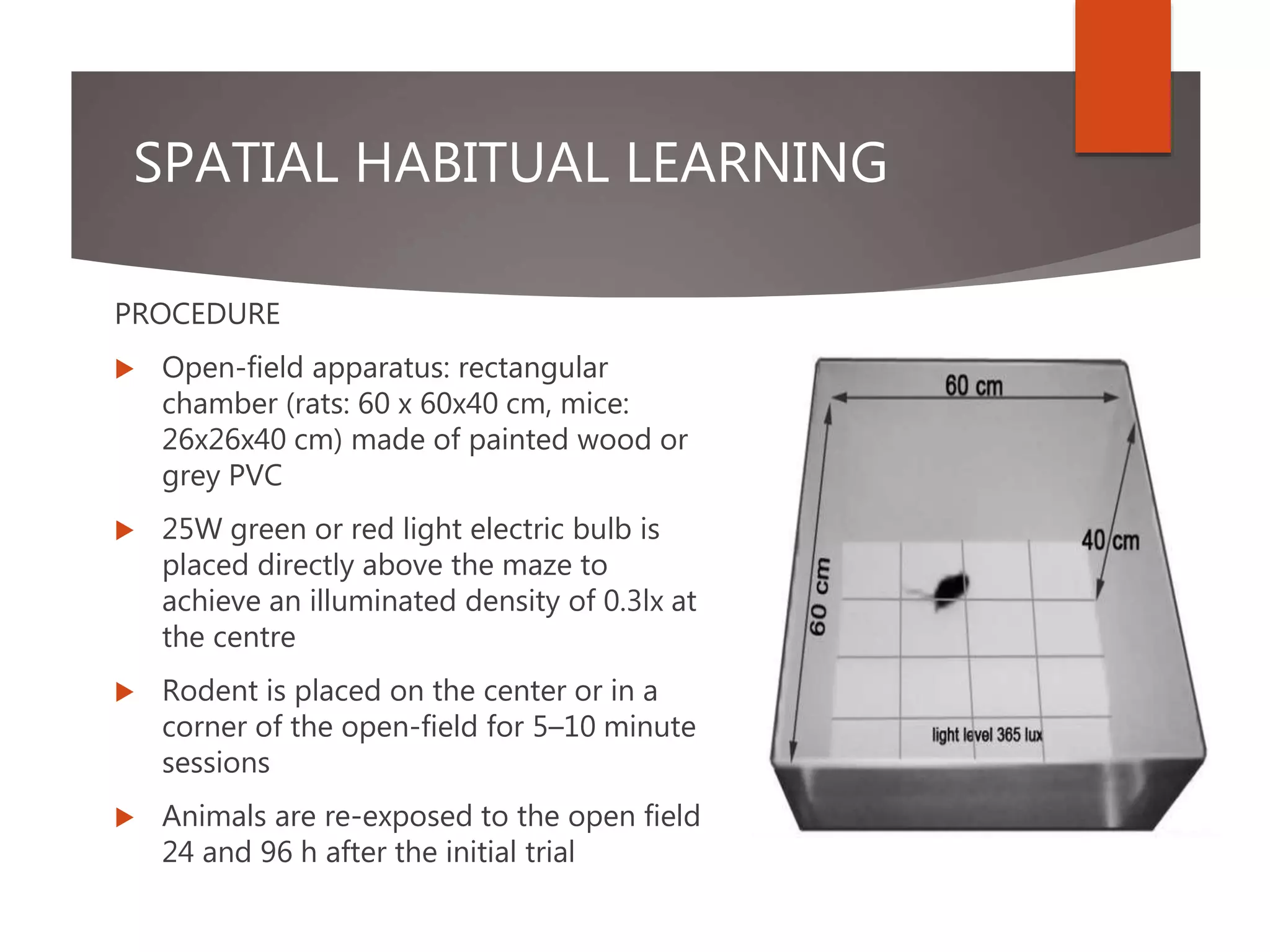 SPATIAL HABITUAL LEARNING
PROCEDURE
 Open-field apparatus: rectangular
chamber (rats: 60 x 60x40 cm, mice:
26x26x40 cm) made of painted wood or
grey PVC
 25W green or red light electric bulb is
placed directly above the maze to
achieve an illuminated density of 0.3lx at
the centre
 Rodent is placed on the center or in a
corner of the open-field for 5–10 minute
sessions
 Animals are re-exposed to the open field
24 and 96 h after the initial trial
 