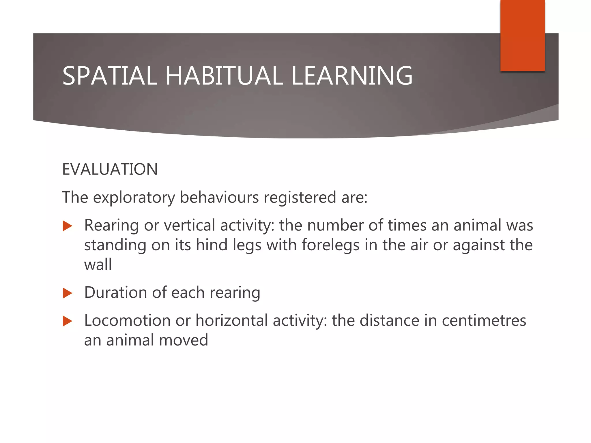 SPATIAL HABITUAL LEARNING
EVALUATION
The exploratory behaviours registered are:
 Rearing or vertical activity: the number of times an animal was
standing on its hind legs with forelegs in the air or against the
wall
 Duration of each rearing
 Locomotion or horizontal activity: the distance in centimetres
an animal moved
 
