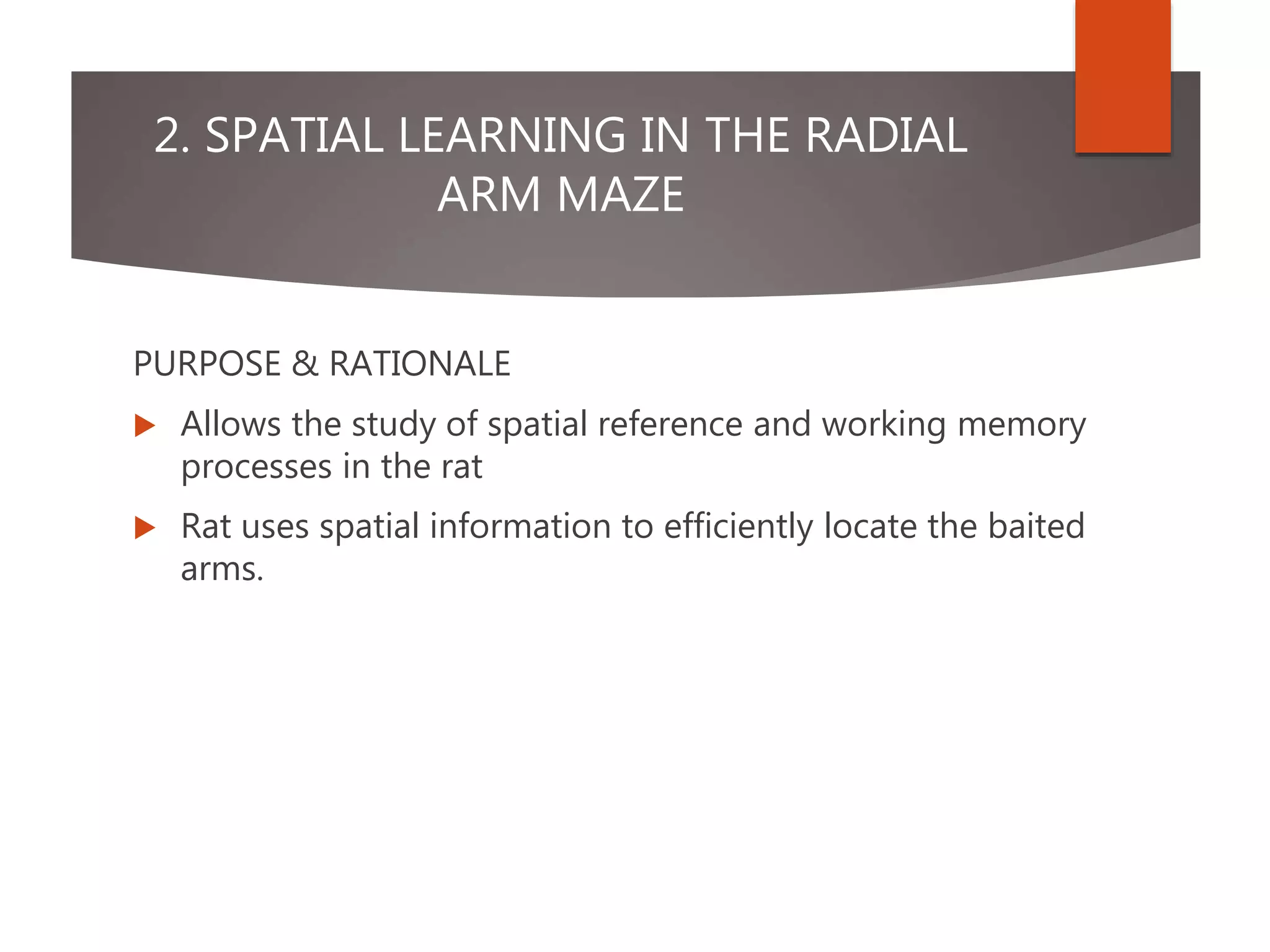 2. SPATIAL LEARNING IN THE RADIAL
ARM MAZE
PURPOSE & RATIONALE
 Allows the study of spatial reference and working memory
processes in the rat
 Rat uses spatial information to efficiently locate the baited
arms.
 