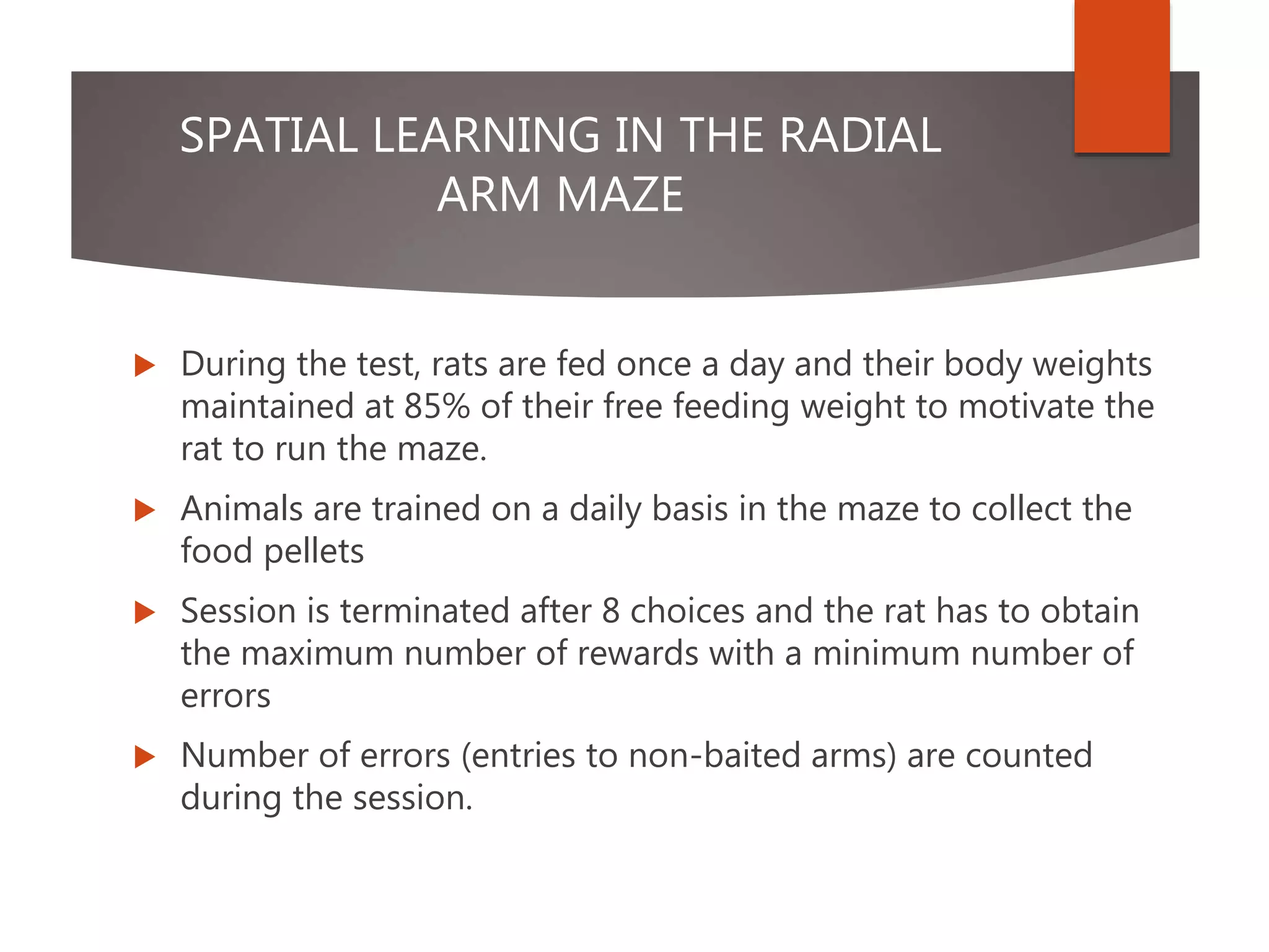 SPATIAL LEARNING IN THE RADIAL
ARM MAZE
 During the test, rats are fed once a day and their body weights
maintained at 85% of their free feeding weight to motivate the
rat to run the maze.
 Animals are trained on a daily basis in the maze to collect the
food pellets
 Session is terminated after 8 choices and the rat has to obtain
the maximum number of rewards with a minimum number of
errors
 Number of errors (entries to non-baited arms) are counted
during the session.
 