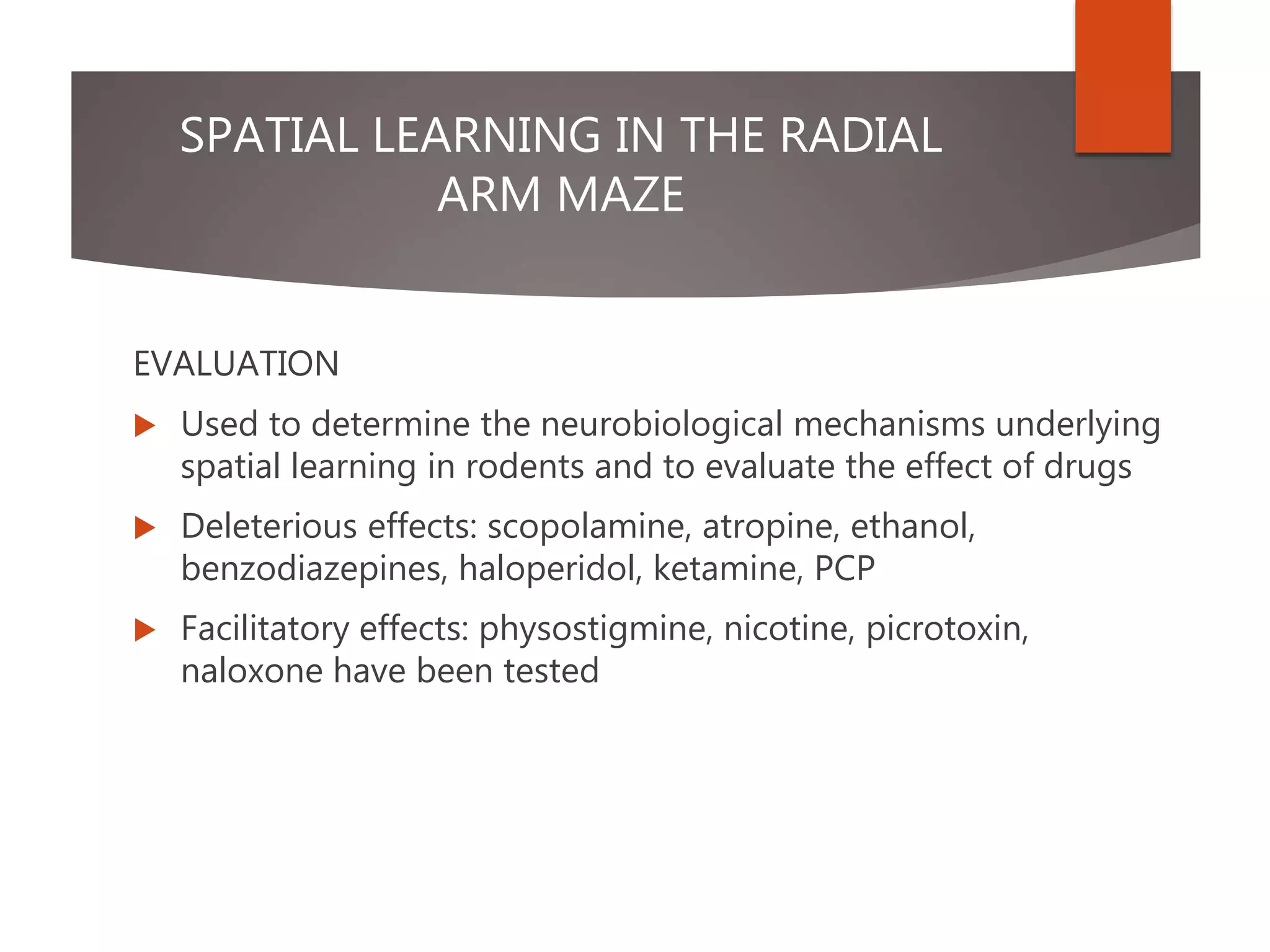 SPATIAL LEARNING IN THE RADIAL
ARM MAZE
EVALUATION
 Used to determine the neurobiological mechanisms underlying
spatial learning in rodents and to evaluate the effect of drugs
 Deleterious effects: scopolamine, atropine, ethanol,
benzodiazepines, haloperidol, ketamine, PCP
 Facilitatory effects: physostigmine, nicotine, picrotoxin,
naloxone have been tested
 