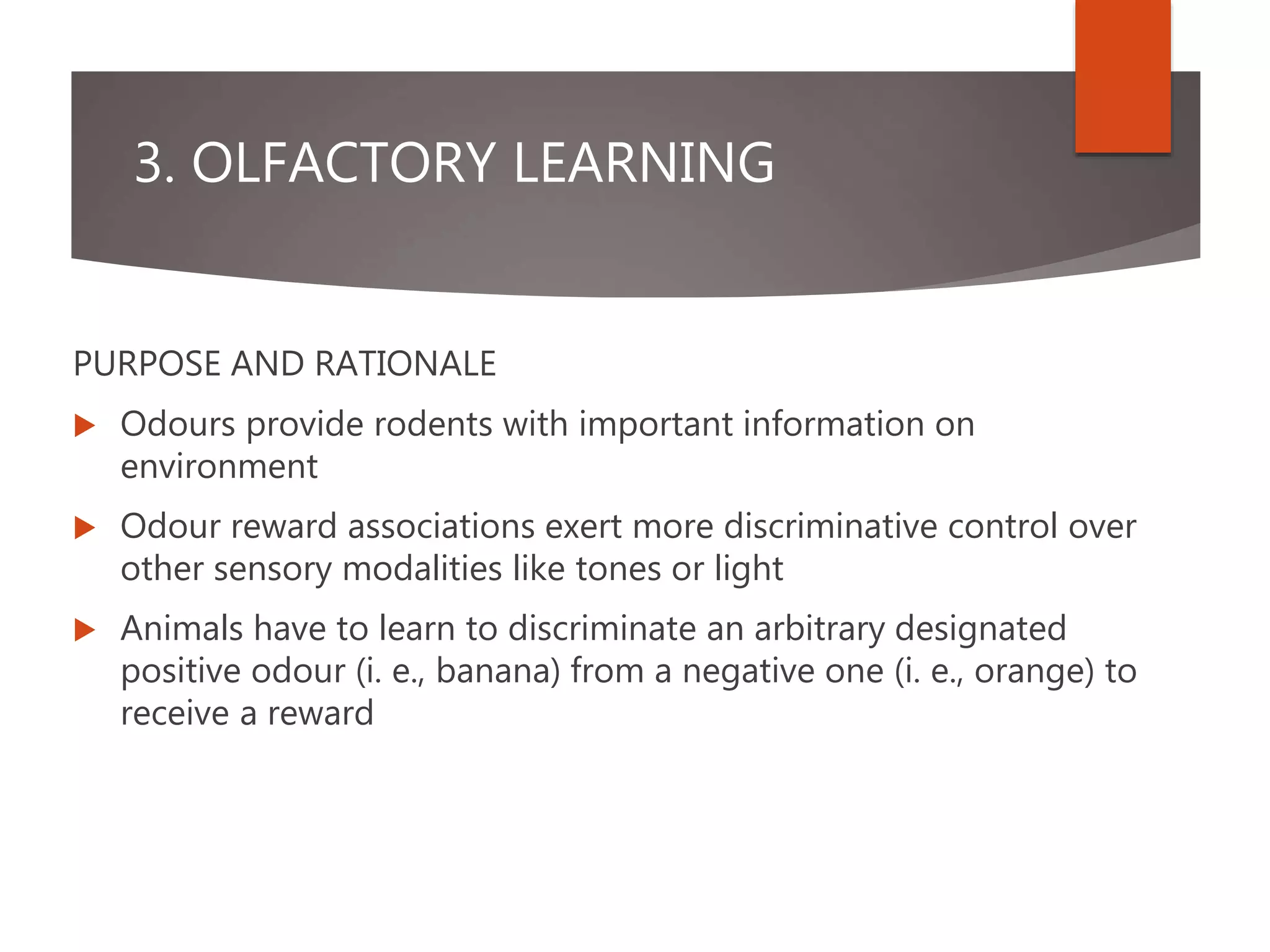 3. OLFACTORY LEARNING
PURPOSE AND RATIONALE
 Odours provide rodents with important information on
environment
 Odour reward associations exert more discriminative control over
other sensory modalities like tones or light
 Animals have to learn to discriminate an arbitrary designated
positive odour (i. e., banana) from a negative one (i. e., orange) to
receive a reward
 