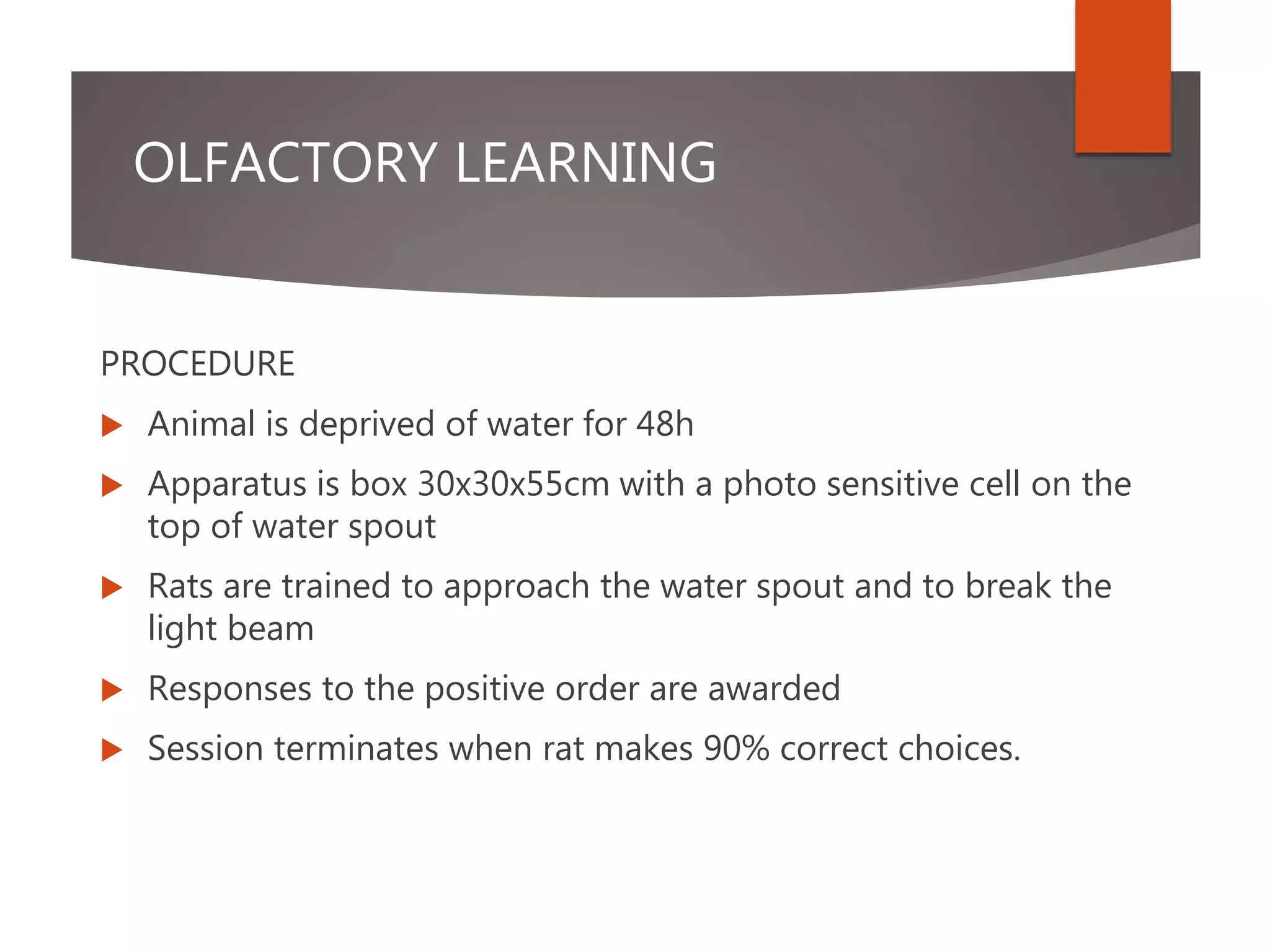 OLFACTORY LEARNING
PROCEDURE
 Animal is deprived of water for 48h
 Apparatus is box 30x30x55cm with a photo sensitive cell on the
top of water spout
 Rats are trained to approach the water spout and to break the
light beam
 Responses to the positive order are awarded
 Session terminates when rat makes 90% correct choices.
 