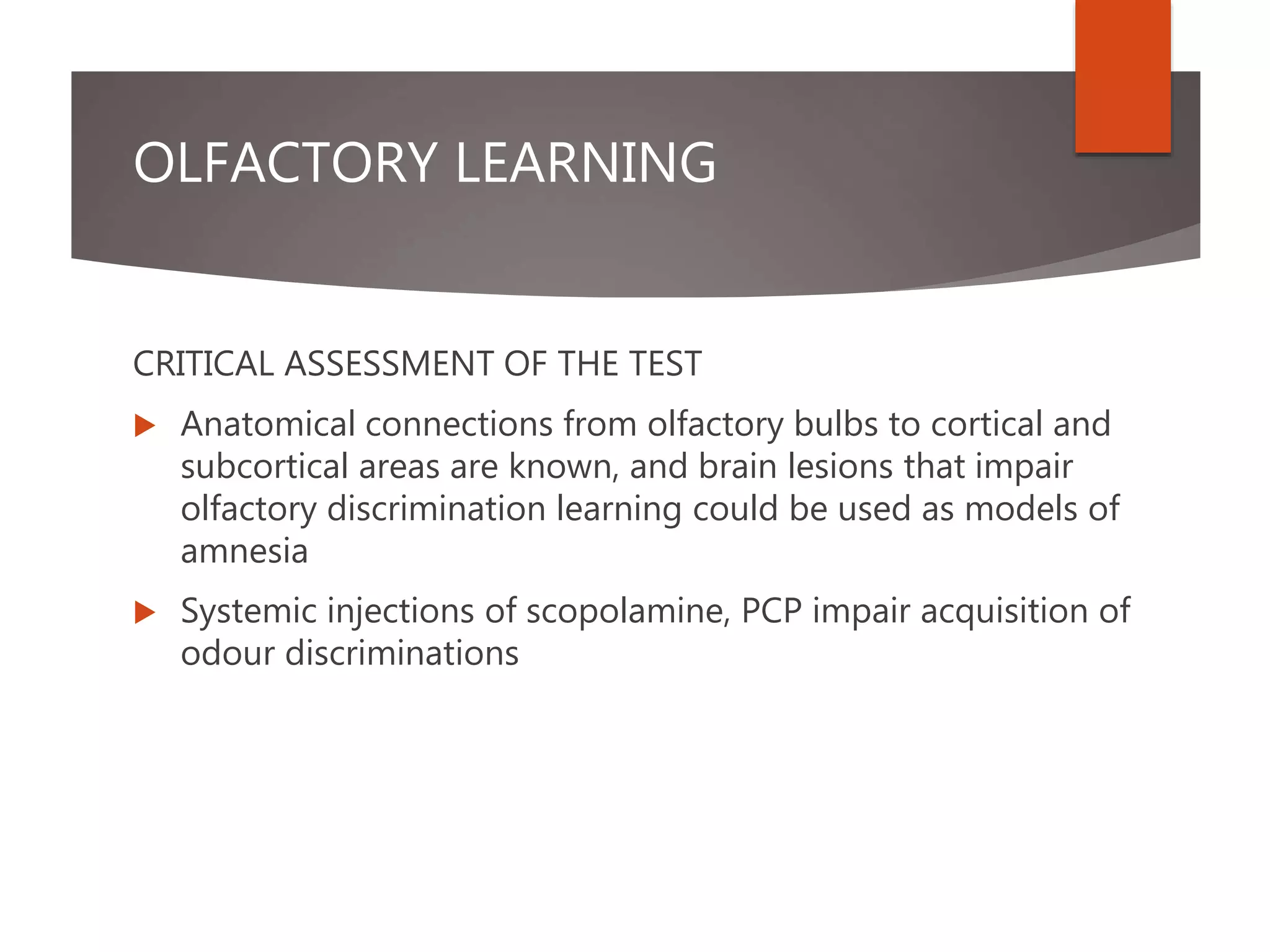 OLFACTORY LEARNING
CRITICAL ASSESSMENT OF THE TEST
 Anatomical connections from olfactory bulbs to cortical and
subcortical areas are known, and brain lesions that impair
olfactory discrimination learning could be used as models of
amnesia
 Systemic injections of scopolamine, PCP impair acquisition of
odour discriminations
 