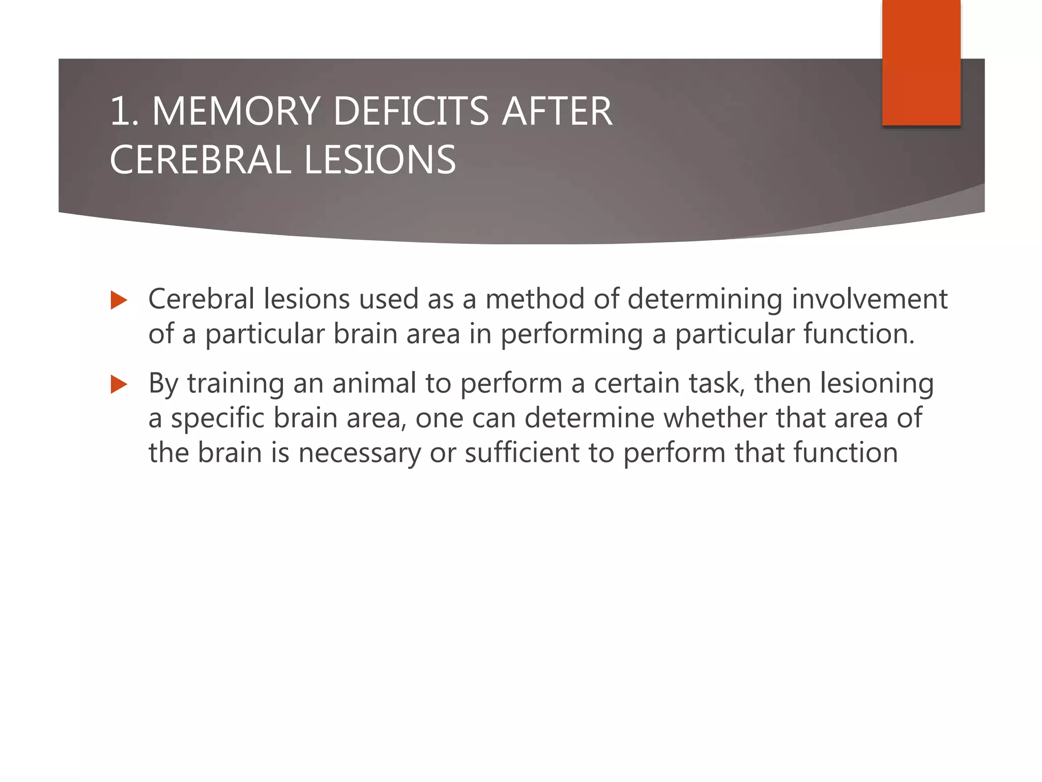 1. MEMORY DEFICITS AFTER
CEREBRAL LESIONS
 Cerebral lesions used as a method of determining involvement
of a particular brain area in performing a particular function.
 By training an animal to perform a certain task, then lesioning
a specific brain area, one can determine whether that area of
the brain is necessary or sufficient to perform that function
 