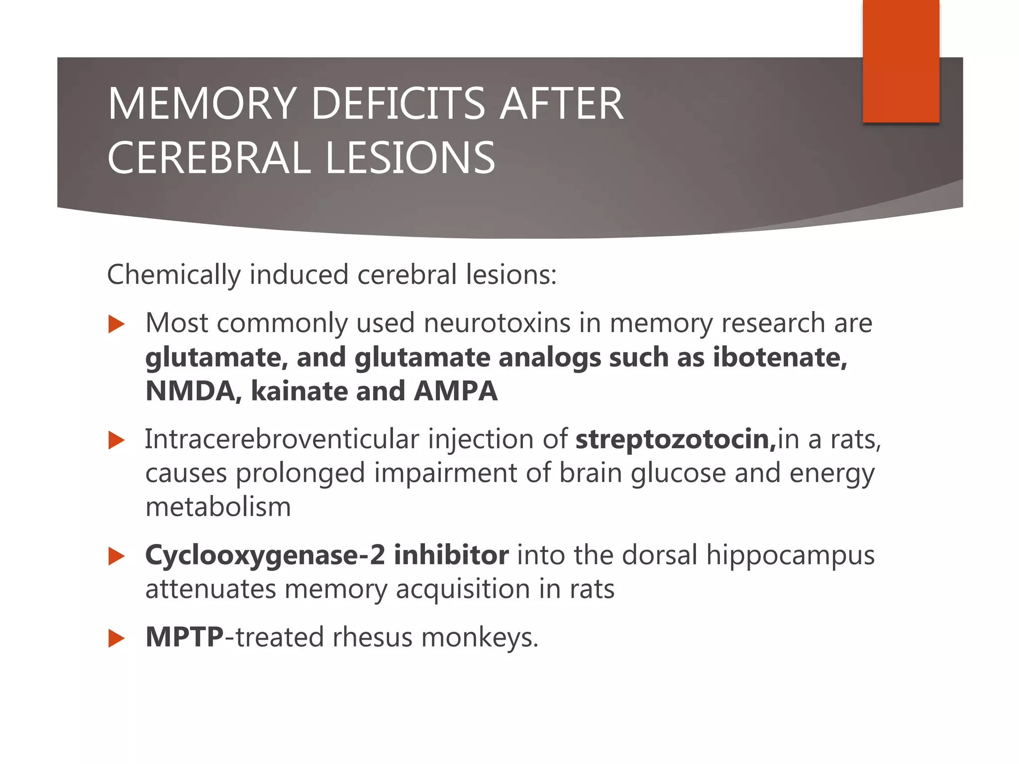 MEMORY DEFICITS AFTER
CEREBRAL LESIONS
Chemically induced cerebral lesions:
 Most commonly used neurotoxins in memory research are
glutamate, and glutamate analogs such as ibotenate,
NMDA, kainate and AMPA
 Intracerebroventicular injection of streptozotocin,in a rats,
causes prolonged impairment of brain glucose and energy
metabolism
 Cyclooxygenase-2 inhibitor into the dorsal hippocampus
attenuates memory acquisition in rats
 MPTP-treated rhesus monkeys.
 