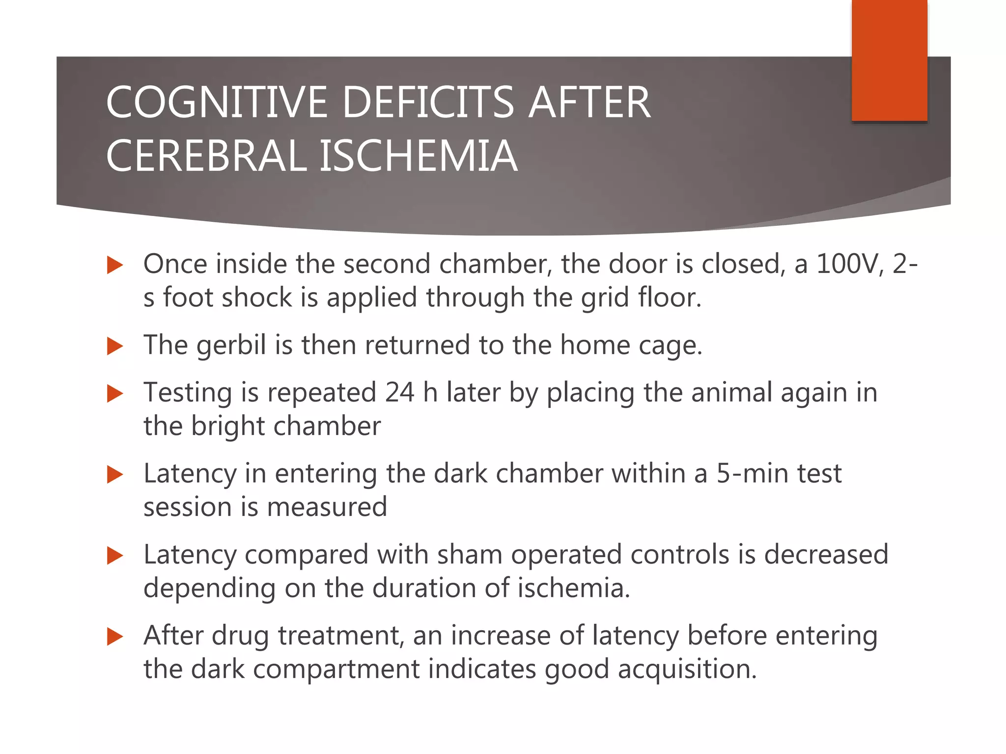 COGNITIVE DEFICITS AFTER
CEREBRAL ISCHEMIA
 Once inside the second chamber, the door is closed, a 100V, 2-
s foot shock is applied through the grid floor.
 The gerbil is then returned to the home cage.
 Testing is repeated 24 h later by placing the animal again in
the bright chamber
 Latency in entering the dark chamber within a 5-min test
session is measured
 Latency compared with sham operated controls is decreased
depending on the duration of ischemia.
 After drug treatment, an increase of latency before entering
the dark compartment indicates good acquisition.
 