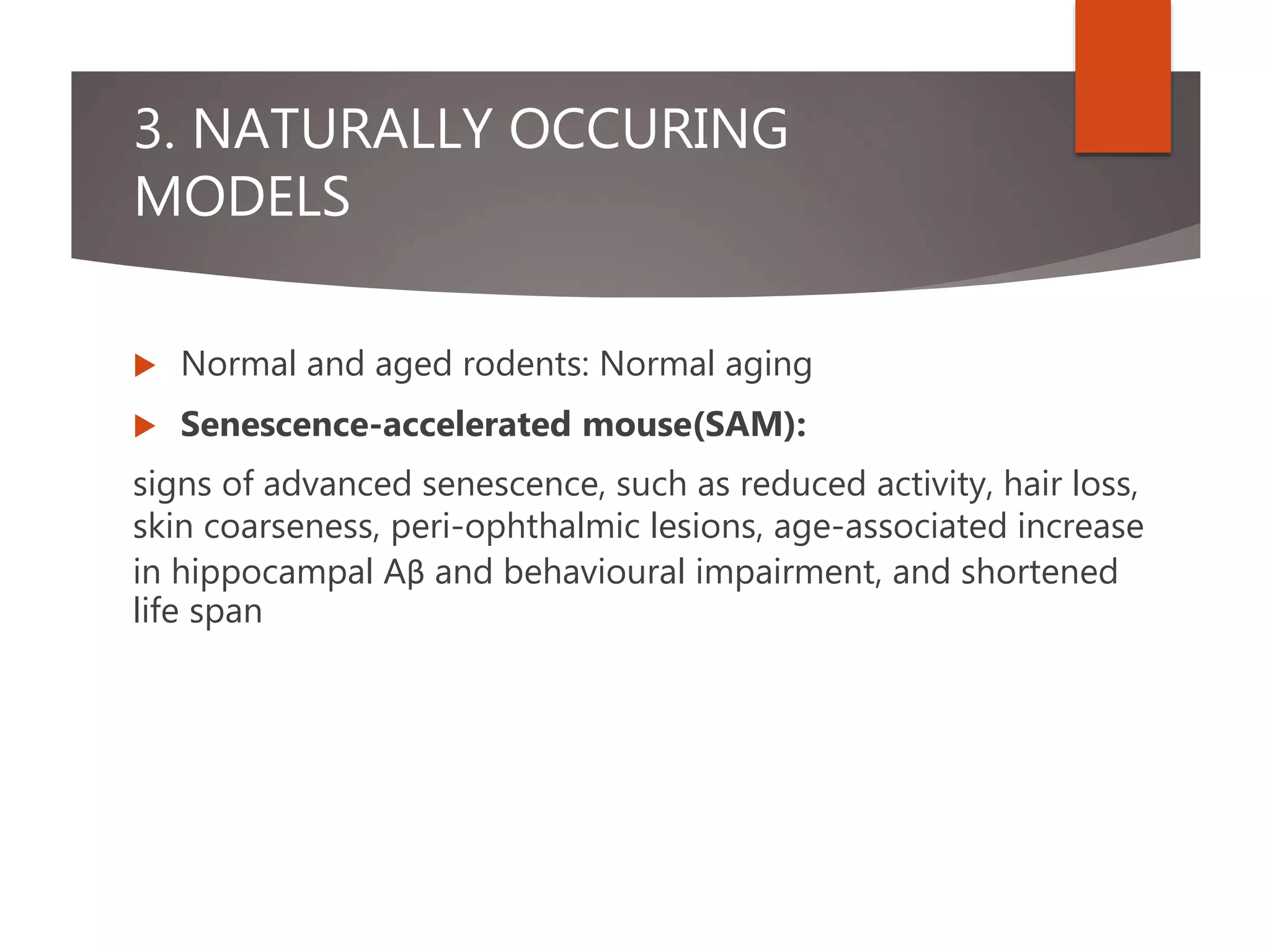 3. NATURALLY OCCURING
MODELS
 Normal and aged rodents: Normal aging
 Senescence-accelerated mouse(SAM):
signs of advanced senescence, such as reduced activity, hair loss,
skin coarseness, peri-ophthalmic lesions, age-associated increase
in hippocampal Aβ and behavioural impairment, and shortened
life span
 