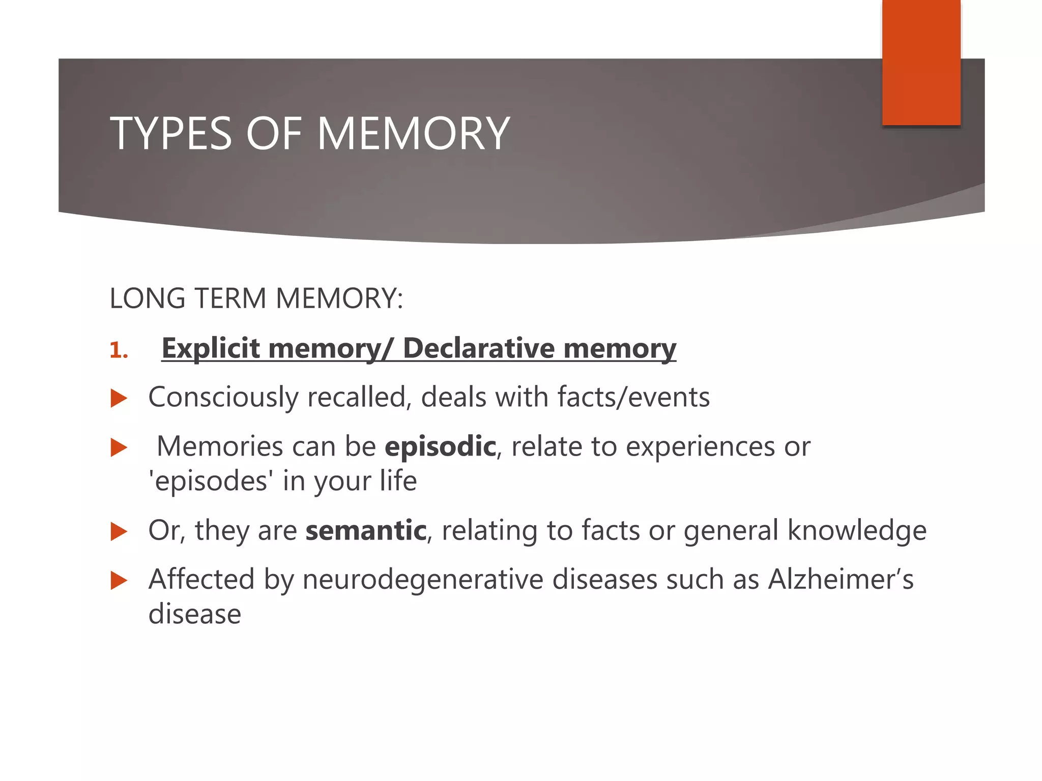 TYPES OF MEMORY
LONG TERM MEMORY:
1. Explicit memory/ Declarative memory
 Consciously recalled, deals with facts/events
 Memories can be episodic, relate to experiences or
'episodes' in your life
 Or, they are semantic, relating to facts or general knowledge
 Affected by neurodegenerative diseases such as Alzheimer’s
disease
 
