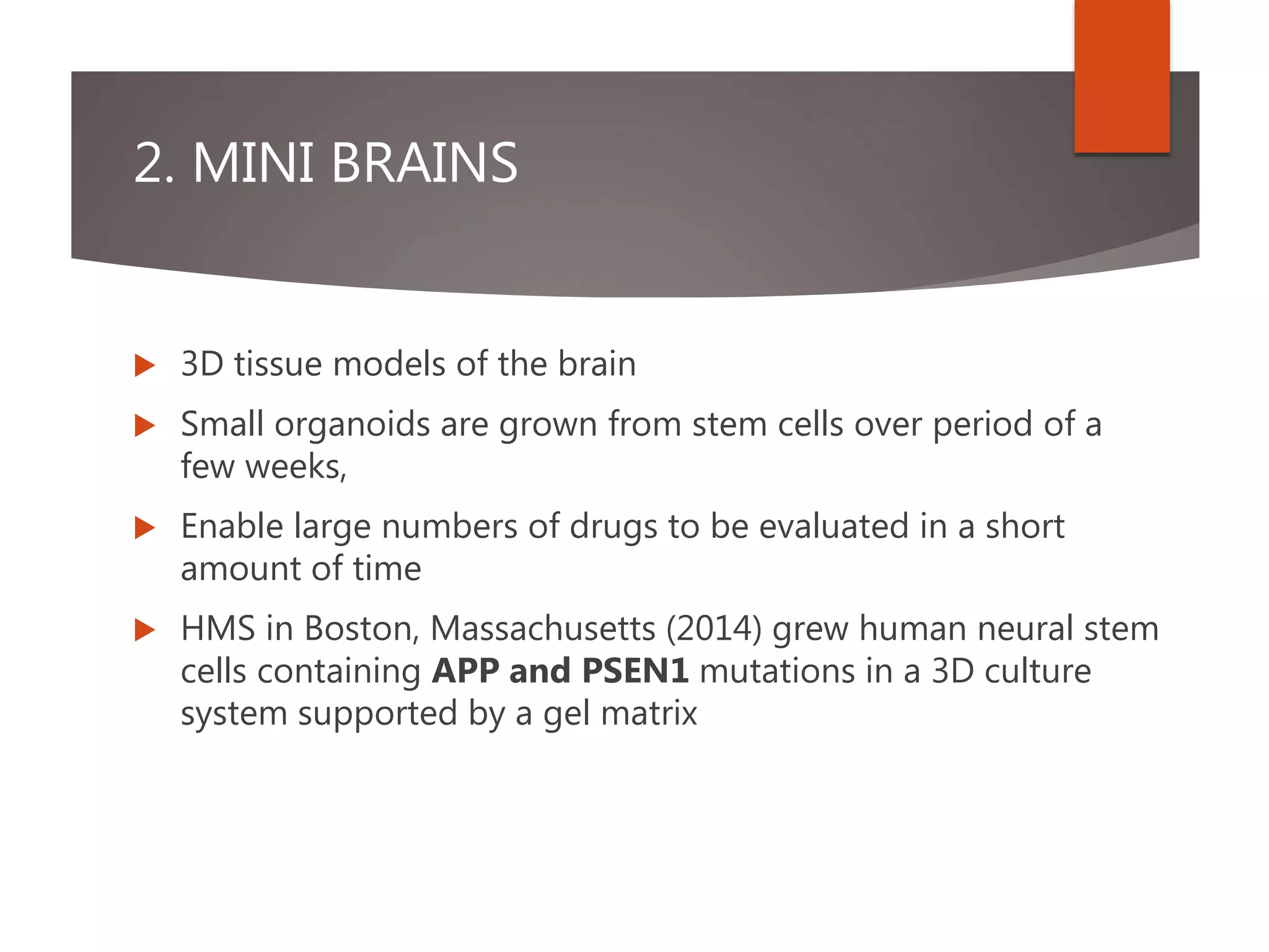 2. MINI BRAINS
 3D tissue models of the brain
 Small organoids are grown from stem cells over period of a
few weeks,
 Enable large numbers of drugs to be evaluated in a short
amount of time
 HMS in Boston, Massachusetts (2014) grew human neural stem
cells containing APP and PSEN1 mutations in a 3D culture
system supported by a gel matrix
 