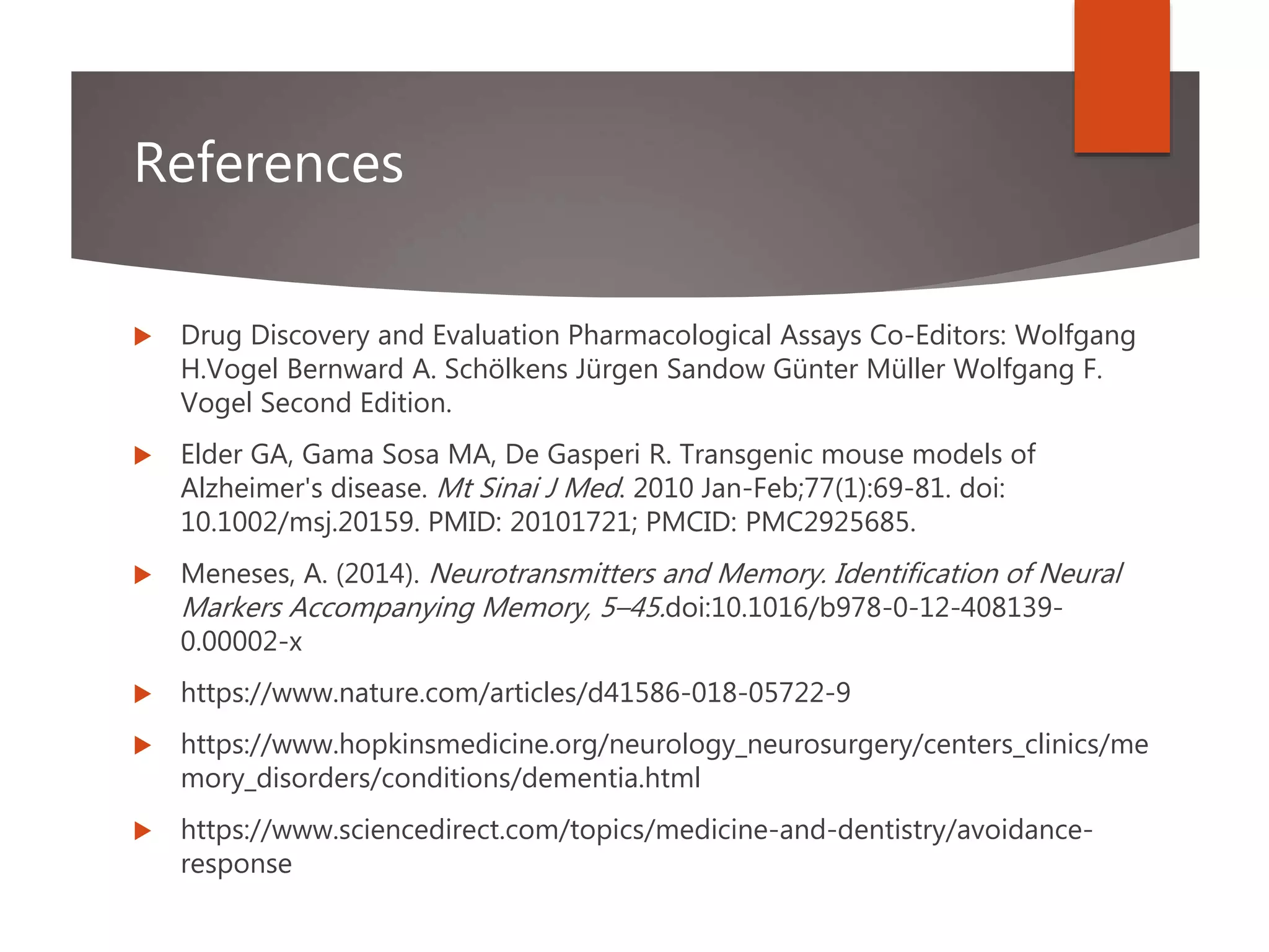 References
 Drug Discovery and Evaluation Pharmacological Assays Co-Editors: Wolfgang
H.Vogel Bernward A. Schölkens Jürgen Sandow Günter Müller Wolfgang F.
Vogel Second Edition.
 Elder GA, Gama Sosa MA, De Gasperi R. Transgenic mouse models of
Alzheimer's disease. Mt Sinai J Med. 2010 Jan-Feb;77(1):69-81. doi:
10.1002/msj.20159. PMID: 20101721; PMCID: PMC2925685.
 Meneses, A. (2014). Neurotransmitters and Memory. Identification of Neural
Markers Accompanying Memory, 5–45.doi:10.1016/b978-0-12-408139-
0.00002-x
 https://www.nature.com/articles/d41586-018-05722-9
 https://www.hopkinsmedicine.org/neurology_neurosurgery/centers_clinics/me
mory_disorders/conditions/dementia.html
 https://www.sciencedirect.com/topics/medicine-and-dentistry/avoidance-
response
 