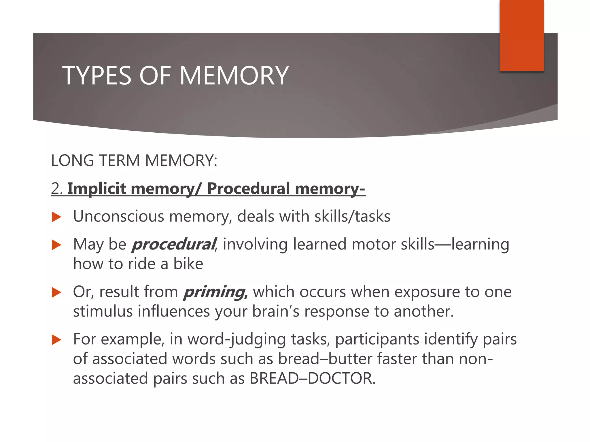 TYPES OF MEMORY
LONG TERM MEMORY:
2. Implicit memory/ Procedural memory-
 Unconscious memory, deals with skills/tasks
 May be procedural, involving learned motor skills—learning
how to ride a bike
 Or, result from priming, which occurs when exposure to one
stimulus influences your brain’s response to another.
 For example, in word-judging tasks, participants identify pairs
of associated words such as bread–butter faster than non-
associated pairs such as BREAD–DOCTOR.
 