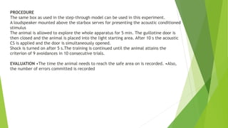 PROCEDURE
The same box as used in the step-through model can be used in this experiment.
A loudspeaker mounted above the starbox serves for presenting the acoustic conditioned
stimulus
The animal is allowed to explore the whole apparatus for 5 min. The guillotine door is
then closed and the animal is placed into the light starting area. After 10 s the acoustic
CS is applied and the door is simultaneously opened.
Shock is turned on after 5 s.The training is continued until the animal attains the
criterion of 9 avoidances in 10 consecutive trials.
EVALUATION •The time the animal needs to reach the safe area on is recorded. •Also,
the number of errors committed is recorded
 