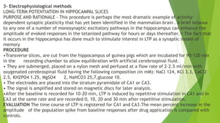 3- Electrophysiological methods
LONG-TERM POTENTIATION IN HIPPOCAMPAL SLICES
PURPOSE AND RATIONALE - This procedure is perhaps the most dramatic example of activity-
dependent synaptic plasticity that has yet been identified in the mammalian brain . A brief tetanus
to any one of a number of monosynaptic excitatory pathways in the hippocampus can enhance the
amplitude of evoked responses in the tetanized pathway for hours or days thereafter. The fact that
it occurs in the hippocampus has done much to stimulate interest in LTP as a synaptic model of
memory
PROCEDURE
•Transverse slices, are cut from the hippocampus of guinea pigs which are incubated for 90–120 min
in the recording chamber to allow equilibration with artificial cerebrospinal fluid.
• They are submerged, placed on a nylon mesh and perfused at a flow rate of 2–2.5 ml/min with
oxygenated cerebrospinal fluid having the following composition (in mM): NaCl 124, KCl 3.3, CaCl2
2.5, KH2PO4 1.25, MgSO4 2, NaHCO3 25,7,glucose 10.
• The electrodes are placed into the stratum pyramidale of CA1 or CA3.
• The signal is amplified and stored on magnetic discs for later analysis.
•After the baseline is recorded for 10–20 min, LTP is induced by repetitive stimulation in CA1 and in
CA3 at the same rate and are recorded 0, 10, 20 and 30 min after repetitive stimulation.
EVALUATION The time course of LTP is registered for CA1 and CA3.The mean percent increase in the
amplitude of the population spike from baseline responses after drug application is compared with
controls.
 