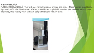 4- STEP THROUGH
PURPOSE AND RATIONALE •This test uses normal behavior of mice and rats. • These animals avoid bright
light and prefer dim illumination. • When placed into a brightly illuminated space connected to a dark
enclosure, they rapidly enter the dark compartment and remain there.
 