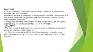PROCEDURE
• The test apparatus consists of a small chamber connected to a larger dark
chamber via a guillotine door.
•In the acquisition trial the animal is placed in the illuminated compartment at a
maximal distance from the guillotine door, and the latency to enter the dark
compartment is measured.
• Immediately after the animal enters the dark compartment, the door is shut
automatically and an unavoidable foot shock is delivered.
EVALUATION
•The time to step-through during the learning phase is measured and the time
during the retention test is measured.
• In this test a prolongation of the step-through latencies is specific to the
experimental situation. An increase of the step-through latency is defined as
learning.
 