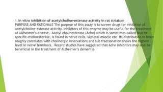 1. In vitro inhibition of acetylcholine-esterase activity in rat striatum
PURPOSE AND RATIONALE The purpose of this assay is to screen drugs for inhibition of
acetylcholine-esterase activity. Inhibitors of this enzyme may be useful for the treatment
of Alzheimer’s disease. Acetyl cholinesterase (Ache) which is sometimes called true or
specific cholinesterase, is found in nerve cells, skeletal muscle etc Its distribution in brain
roughly correlates with cholinergic innervations and sub fractionation shows the highest
level in nerve terminals. Recent studies have suggested that Ache inhibitors may also be
beneficial in the treatment of Alzheimer’s dementia
 