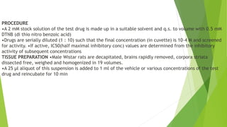 PROCEDURE
•A 2 mM stock solution of the test drug is made up in a suitable solvent and q.s. to volume with 0.5 mM
DTNB (di thio nitro benzoic acid)
•Drugs are serially diluted (1 : 10) such that the final concentration (in cuvette) is 10–4 M and screened
for activity. •If active, IC50(half maximal inhibitory conc) values are determined from the inhibitory
activity of subsequent concentrations
TISSUE PREPARATION •Male Wistar rats are decapitated, brains rapidly removed, corpora striata
dissected free, weighed and homogenized in 19 volumes.
•A 25 μl aliquot of this suspension is added to 1 ml of the vehicle or various concentrations of the test
drug and reincubate for 10 min
 