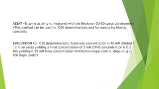 ASSAY •Enzyme activity is measured with the Beckman DU-50 spectrophotometer.
•This method can be used for IC50 determinations and for measuring kinetic
constants
EVALUATION For IC50 determinations: Substrate concentration is 10 mM diluted 1
: 2 in an assay yielding a final concentration of 5 mM.DTNB concentration is 0.5
Mm yielding 0.25 mM final concentration %inhibition=slope control-slope drug x
100 slope control
 